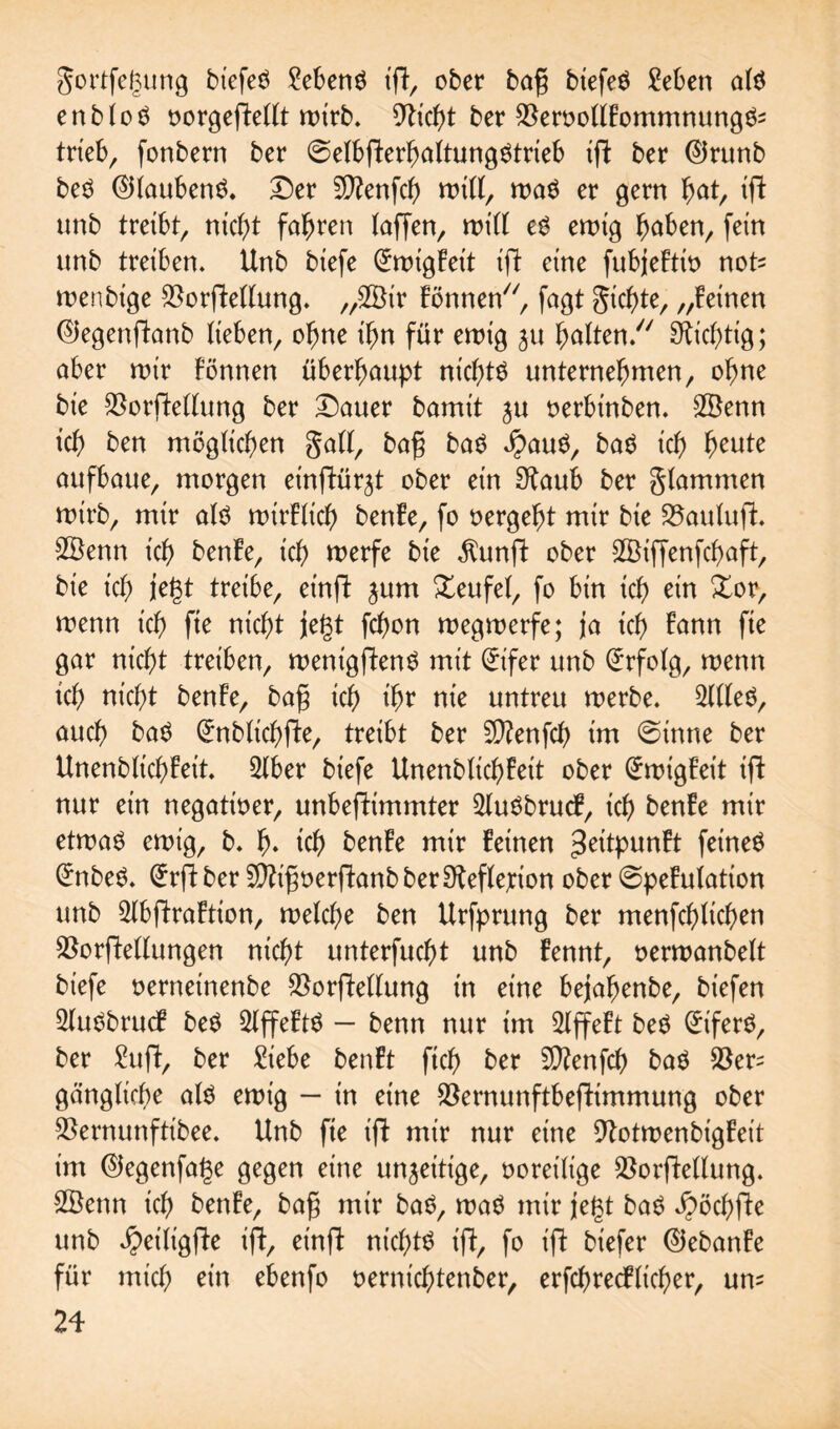 gortfegung biefeö Meng igt, ober bag biefeg £eben als enb (öS oorgegtettt wirb. CTltc^t ber $eroottFommnungS= trieb, fonbern ber @e(bfterha(tungStrieb ift ber ®runb beS ©(aubenS. Der Sftenfch mitf, mag er gern f)at, ift unb treibt, nicht fahren (affen, toitf eg emtg haben, fein unb treiben. Unb biefe (£migFeit ift eine fubjeFtio not= roenbige $orfte(lung. „2Bir Fönnen, fagt gierte, „Feinen ©egenftanb lieben, ohne ihn für emig $u galten. fiebrig; aber mir können überhaupt nichts unternehmen, ohne bie $orftettung ber Dauer bamit ju oerbinben. 2Öenn ich ben möglichen gatf, bag baS $auS, baS ich heute aufbaue, morgen einftür^t ober ein Staub ber gtammen mirb, mir als mtrFltch benFe, fo oergeht mir bie 25auluft. SBenn ich benFe, ich merfe bie $ungt ober Sßiffenfchaft, bie ich iegt treibe, einft ^um Teufel, fo bin ich ein %or, menn ich fte nicht jegt fchon megroerfe; ja ich Fann fte gar nicht treiben, menigftenS mit (trifer unb Erfolg, menn ich nicht benFe, bag ich ih? nie untreu merbe. 2UleS, auch baS (£nblichfte, treibt ber Sftenfch im @inne ber UnenblichFeit. 2lber biefe UnenblichFeit ober (ürmigFeit ifl nur ein negatioer, unbestimmter 2luSbrucF, ich benFe mir etmaS emig, b. h» ich benFe mir Feinen ^eitpunFt feinet £nbeg. (£rft ber Sftigoerftanb ber Steflerion ober ©peFulation unb 5lbftraFtion, melche ben Urfprung ber menfehlichen $or|Mlungen nicht unterfuefjt unb Fennt, oermanbelt biefe oerneinenbe $orftellung in eine bejahenbe, biefen 2luSbrucF beS 2lffeFtS — benn nur im SlffeFt beS (üriferS, ber £ugt, ber Siebe benFt ftch ber Sftenfch baS $er= gcinglicbe als emig — in eine $ernunftbeftimmung ober $ernunftibee. Unb fie ift mir nur eine StotmenbigFeit im ©egenfage gegen eine un^ettige, ooretlige $orfte(lung. 2Öenn ich benFe, bag mir baS, maS mir jegt baS Jpöchfte unb ^eiligfte ift, einft nichts ift, fo ift biefer ©ebanFe für mich ein ebenfo oernichtenber, erfchrecflicher, um