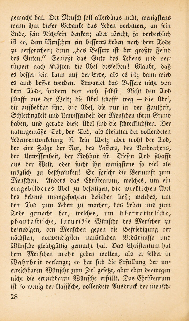 gemacht Ijat. Der 5D?enfc^> foll allerbingd nicht, roentgftenö wenn ihm btefer ©ebanke bad Men »erbittert, on fern (ürnbe, fein Vichtfein benken; aber töricht, ja »erberblich ift ed, bem 5D?enfch>en ein beffered Men nach bem Xobe ju »erfprechen; benn „bad Veffere ift ber größte geinb bed ©uten/7 ©eniegt bad ©ute bed Mend unb »er= rtngert nach Kräften bie Übet bedfelben! ©taubt, bag ed beffer fein kann auf ber (£rbe, ald ed tfl; bann roirb ed auch beffer werben. Erwartet bad Veffere nicht »on bem Xobe, fonbern »on euch felbft! sticht ben Xob fchafft aud ber SSelt; bie Übet fchafft weg - bie Übet, bie aufhebbar ftnb, bie Übet, bie nur in ber gaulbeit, (Schlechtigkeit unb Unwiffenheit ber SVenfchen ihren ©runb haben, unb gerabe biefe Übet finb bie fchrecFlichften. Der naturgemäge Xob, ber Xob, ald fKefuttat ber »otlenbeten MendentwicFelung ift Fein Übet; aber wohl ber Xob, ber eine golge ber Vot, bed £afterd, bed Verbrechend, ber Unwiffenheit, ber Voh^ett ifh Dtefen Xob fchafft aud ber 3Bett, ober fucht ihn wenigfüend fo »iet atd mögtich ju befchränFen! So fpricht bie Vernunft jum 5Venfcl)en. Stnberd bad (^hriftentum, wetched, um ein eingebitbeted Übet ju befeitigen, bie wirklichen Übet bed hebend unangefochten begehen lieg; wetched, um ben Xob jum Men ju machen, bad Men und jum Xobe gemacht fyat, wetched, um übernatürliche, phantafHfche, lujcuriöfe SÖünfche bed V?enfchen ju befriebigen, ben SVenfchen gegen bie Vefriebigung ber nächften, notwenbigfken natürlichen Vebürfniffe unb SVünfche gleichgültig gemacht h<U* Dad @hrifkentum hat bem 5D?enfchen mehr geben wollen, atd er fetber in Wahrheit »ertangt; ed fyat ftch bie Erfüllung ber um erreichbaren SSünfche jum $iet gefegt, cib>er eben bedwegen nicht bie erreichbaren 2Bünfd)e erfüllt. Dad (ÜÜmtfentum ifl fo wenig ber Flaffifche, »ollenbete 2ludbrucF ber menfcte