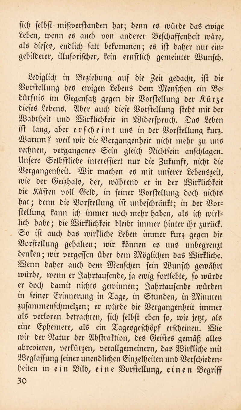 ftch felbft migverflanben hat; benn em würbe bam ewige Men, wenn em auch von anberer Vefchaffenheit wäre, atm biefem, enbltch fatt bekommen; em ift baher nur eins gebilbeter, illuforifcher, Fein ernftlich gemeinter SBunfch* ^ebtgltcb) in Beziehung auf bie $eit gebaut, ift bie Vorftellung bem ewigen 2ebenm bem 5D?enfcf)en ein Ve= bürfntm im Efegenfats gegen bie Verkeilung ber ^ürje btefem £ebenm. 5lber auch biefe Verkeilung fte^t mit ber 2Baf)rf)eit unb SBirFlichFett in VJiberfprucf). £)am Men ift lang, ober e r f ch e i n t unm in ber Verkeilung Furz. Vktrum? weil wir bie Vergangenheit nicht mehr ju unm rechnen, vergangenem ©ein gleich Vichtfein anfchtagen. Unfere ©elbkliebe intereffiert nur bie ^uFunft, nicht bie Vergangenheit. 2Öir machen em mit unferer ^ebenöjeit, wie ber EJetzhalm, ber, währenb er in ber VJirFtichFeit bie Mafien voll Elelb, in feiner Verkeilung hoch nichtm hat; benn bie Vergeltung ift unbefchränFt; in ber Vors kellung Fann ich immer noch wehr haben, atm ich wirF= tich habe; bie SStrFlichFeit bteibt immer hinter ihr jurücF. ©o ift auch bam wirFtiche Men immer Furz gegen bie Vorkettung gehalten; wir Fönnen em unm unbegrenzt benFen; wir vergeffen über bem SVögtichen bam 2BirFltche. V3enn baher auch bem V?enfchen fein SVunfch gewährt würbe, wenn er Satwtaufenbe, ja ewig fortlebte, fo würbe er hoch bamit nichtm gewinnen; Sahrtaufenbe würben in feiner Erinnerung in Xage, in ©tunben, in Minuten jufammenfehmetzen; er würbe bie Vergangenheit immer atm verloren betrachten, ftch fetbk eben fo, wie jegt, alm eine Ephemere, alm ein £agemgefchöpf erfcheinen. 2öie wir ber Vatur ber 2tbfFraFtion, bem Eieiftem gemäg altem abrevieren, verFürzen, verallgemeinern, bam SSirFliche mit Söeglaffung feiner unenbtichen Einzelheiten unb Verfchtebem heiten in ein Vilb, eine Verkeilung, einen Vegriff