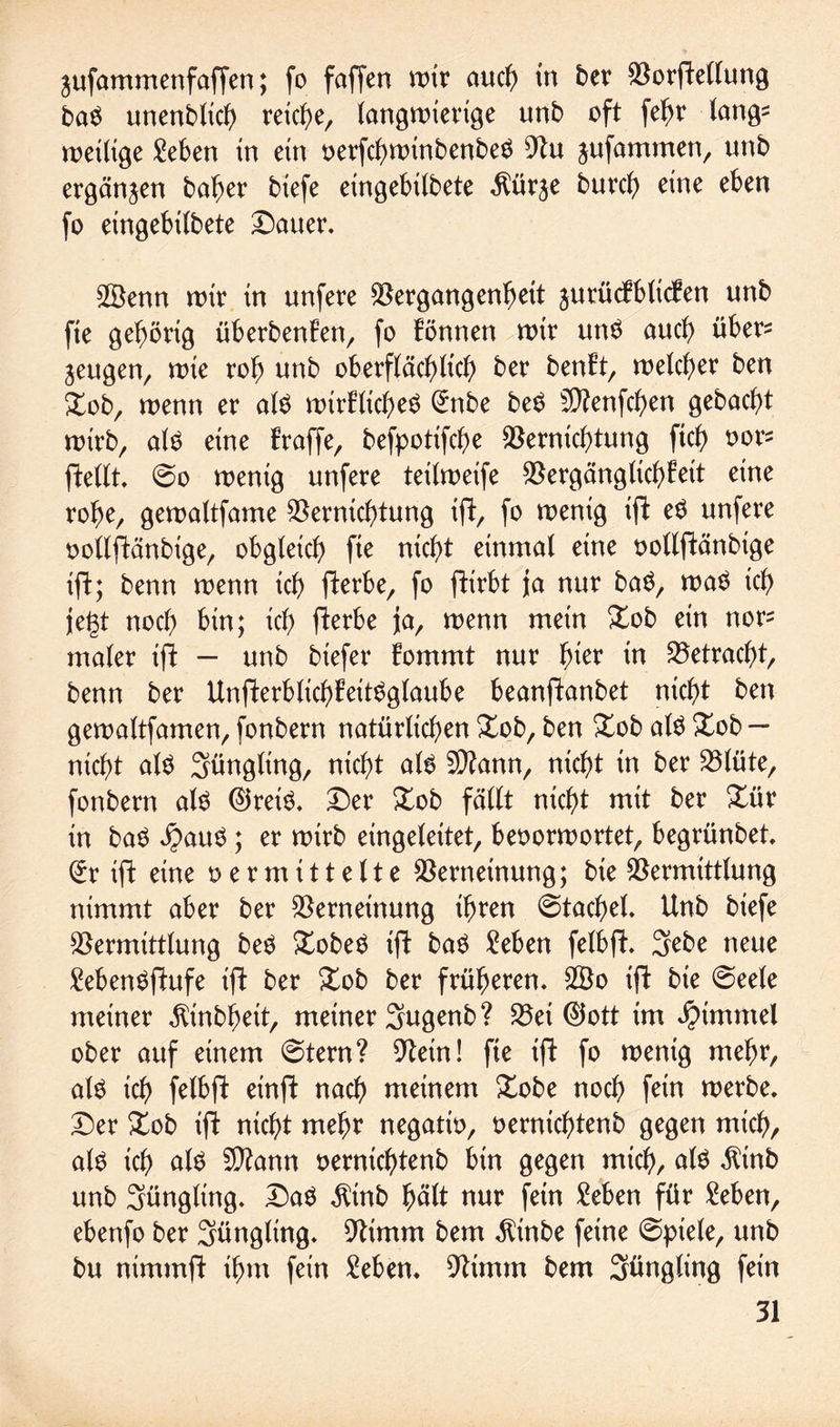 jufammenfaffen; fo faffen auch in ber Vorftellung ba$ unenbtich reiche, iangn>xevtge unb oft fefjr lang= n>extige Men tn ein oerfchwinbenbeS 9Zu jufammen, unb ergänzen baher btefc eingebilbete $ür^e burd) eine eben fo exngebübete Dauer. 2Benn wir in unfere Vergangenheit jurücEblidEen unb fie gehörig überbenEen, fo Eönnen wir un6 auch über* jeugen, wie roh unb oberflächlich ber benEt, welcher ben Xob, wenn er als wirElicheS @nbe beS Sftenfchen gebacht wirb, alö eine fraffe, befpotifche Vernichtung ftch oor* ftellt. @o wenig unfere teilweife VergänglichEeit eine rohe, gewaltfame Vernichtung ift, fo wenig ift eS unfere oollftänbige, obgleich fie nicht einmal eine oollftänbige ift; benn wenn ich fterbe, fo ftirbt ja nur baS, was ich jegt noch bin; ich fterbe ja, wenn mein £ob ein nor^ maler ift - unb btefer Eommt nur §kx in Vetracht, benn ber UnfterblichEeitSglaube beanftanbet nicht ben gewaltfamen, fonbern natürlichen Xob, ben &ob als £ob — nicht als Süngling, nicht als Sftann, nicht in ber Vlüte, fonbern als ©reis. Der Xob fällt nicht mit ber Dür in baS $auS; er wirb eingetextet, beoorwortet, begrünbet. (£r ift eine t> e r m i11 e11 e Verneinung; bie Vermittlung nimmt aber ber Verneinung ihren Stachel. Unb biefe Vermittlung beS XobeS ift baS Men felbft. Sebe neue MenSftufe ift ber Xob ber früheren. $Bo ift bie @eele meiner $tnbbeit, meiner Sugenb? Vei ©ott im Fimmel ober auf einem 6tern? 9tein! fie ift fo wenig mehr, als ich felbft einft nach meinem £obe noch fein werbe. Der £ob ift nicht mehr negatio, oernichtenb gegen mich, als ich alö 2D?ann oernichtenb bin gegen mich, als $inb unb Süngling. DaS $tnb hült nur fein Men für Men, ebenfo ber Jüngling. Vimm bem $inbe feine @piele, unb bu nimmft ihm fein Men. Vtmm bem 3üngting fein