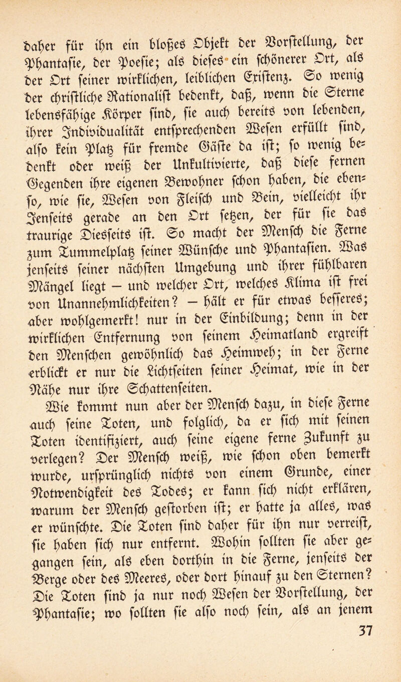 bähet für ifjn ein blofjeS Sbjeft ber »orftellung, bet spfjantafie, bet 'Poefte; alb btefeö ein fcböneter Srt, als ber Drt feiner wirtlichen, leiblichen Epiftenj. ©o wenig ber chriftliche Stationaliff bebenft, baf, wenn bie ©lerne lebensfähige Körper ftnb, fie auch bereits »on lebenben, ihrer Snbwibualitat entfprecf>enben 2Befen erfüllt ftnb, atfo fein *pia| für frembe ©äffe ba ift; fo wenig be= benft ober weif; ber Unfultwterte, baf; btefe fernen ©egenben ihre eigenen »ewotjner fchon haben, bie eben- fo, wie fie, SSefen non gleifcf) unb »ein, oielleicht ih« SenfeitS gerabe an ben £>tt fe£en, ber für fie baS traurige SieSfettö ift. @o macht ber fOlenfcb bte gerne jum Zummelplat} feiner üBütifcbe unb 'Phantafien. 2BaS fenfeitS feinet nachffen Umgebung unb ihrer fühlbaren sfftänget liegt - unb roelchet -Ort, welches Älima ift frei non Unannehmlichfeiten? — hält er für etwas beffereS; aber woblgemerft! nur in ber Etnbtlbung; benn in ber wirtlichen Entfernung twn feinem ^eimatlanb ergreift ben SOlenfchen gewöhnlich baS Heimweh; in ber gerne erblicft er nur bie gichtfeiten feiner Heimat, wie in ber Olähe nur ihre ©cbattenfeiten. fflte fommt nun aber ber 5)?enfcb baju, in biefe gerne auch feine Zoten, unb folglich, ba er fiel) mit feinen Zoten ibentifijiert, auch feine eigene ferne -futunft ju »erlegen? Ser fOtenfch weif, wie fchon oben bemerft würbe, urfprünglich nichts »on einem ©tunbe, einet Ototwenbigfeit beS Zobeö; et fann fich nicht erflären, warum ber 50?enfch geftorben ift; et batte ja alles, waS er wünfehte. Sie Zoten finb baljer für ihn nur oerreift, fie haben fich nur entfernt. SBohin follten fie aber ge* gangen fein, als eben borthin in bie gerne, jenfeitS ber »erge ober beS SOleereS, ober bort hinauf ju ben ©ternen? Sie Zoten finb ja nur noch Sßefen ber SSorftellung, ber ■sphantafie; wo follten fie alfo noch fein, als an jenem