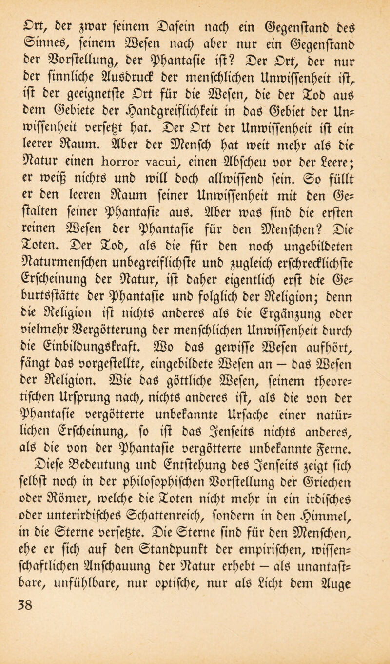 Drt, ber jwar feinem Dafein nach ein ©egenPanb beS ©inneS, feinem 28efen nach aber nur ein ©egenpanb ber Vorpellung, ber 93fjantafte ip? Der Drt, ber nur ber finnlicbe 2(uSbruck ber menfcblicben Unwiffenbeit ip, iP ber geeignetpe Drt für bte 2Öefen, bie ber Xob aus bem (Miete ber ^anbgreiflicbkeit in baS ©ebiet ber Um miffenbeit oerfegt bat Der £>rt ber Unmiffenbeit {ft ein leerer Otaum. 5lber ber SCRenfch bat weit mehr als bie Dtatur einen horror vacui, einen 3lbfcbeu oor ber £eere; er weif; nichts unb will bocb allwiffenb fein. So füllt er ben leeren 3taum feiner Unwiffenbeit mit ben ©e* Palten feiner s£bäntafte aus. 5lber mag ftnb bie erPen reinen SÖefen ber spbantafie für ben 5D?enfchen? Die Doten. Der Xob, als bie für ben noch ungebilbeten Vaturmenfchen unbegreiflicbpe unb jugleid) erfchrecfltchpe (Jrfcbeinung ber Statur, ip baber eigentlich erp bie ©e= burtspätte ber ^bantafie unb folglich ber Religion; benn bk Religion ip nichts anbereS als bie (ürrganjung ober tnelmebr Vergötterung ber menfcblicben Unwipenbeit burcb bie (ürinbilbungSkrap. 2Bo baS geroiffe 2Öefen aufbört, fängt baS oorgepellte, eingebilbete 2öefen an — baS 2Öefen ber Religion. -2Sie baS göttliche 2Befen, feinem tbeore^ tifcben Urfprung nach, nichts anbereS ip, als bie oon ber ^b^ntafie vergötterte unbekannte Urfacbe einer natür^ lieben (£rfcbeinung, fo ip baS SrenfeitS nichts anbereS, als bie oon ber spbantape oergötterte unbekannte gerne. Diefe Vebeutung unb (Jntpebung beS 3enfeitS jeigt ficf> felbp noch in ber pbilofopbifchen VorPellung ber ©riechen ober Körner, welche bie £oten nicht mehr in ein irbifcheS ober unterirbifcheS Schattenreich, fonbern in ben Jpimmel, in bie Sterne verfemte. Die Sterne ftnb für ben 2)?enfcben, ehe er ftch auf ben Stanbpunkt ber empirifeben, wipem fchaftlichen 2lnfchauung ber Statur erbebt — als unantaP* bare, unfüblbare, nur optifche, nur als Sicht bem 2luge