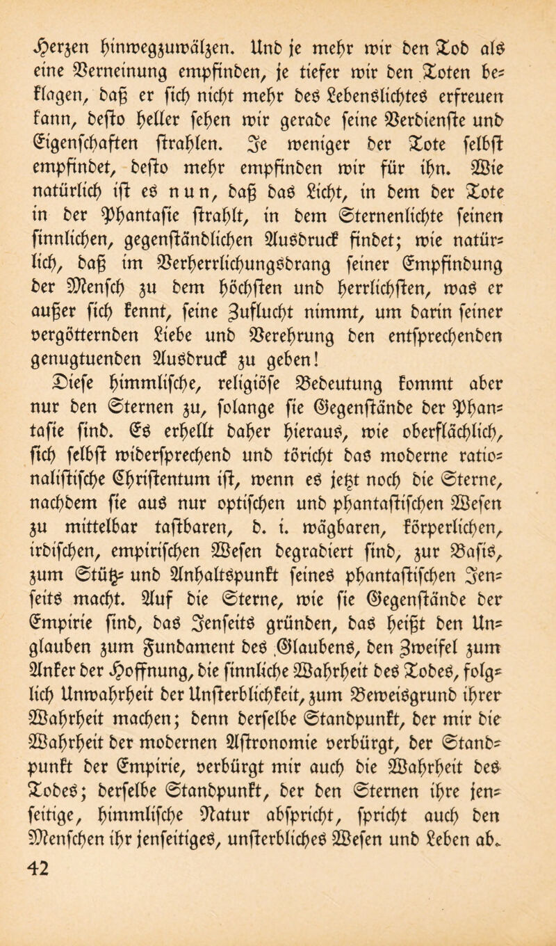 ^erjen ^tnroegjurDä^en. Unb je mehr mir ben £ob al£ eine Verneinung empftnben, je tiefer mir ben Xoten be* Flogen, ba§ er ficb nicht mehr beO MenSlictjteö erfreuen Farm, befto fetter feben mir gerabe feine S5erbienfte unb £igenfcbaften fFrablen. 3e ment'ger ber Xote fetbft empftnbet, befFo mehr empftnben mir für ihn. 2Öie natürlich ifF e3 nun, ba§ baO €id)t, in bem ber Xote in ber ^^antofte fFrablt, in bem ©ternenlicbte feinen ftnnlicben, gegenfiFänblicben SFuebrudF finbet; mie natüre lieb, ba§ im Verberrlicbungsbrang feiner (Ürmpftnbung ber Sftenfcb ju bem FmcfyfFen unb herrlichsten, ma$ er auger ficb Fennt, feine Zuflucht nimmt, um barin feiner oergötternben £iebe unb Verehrung ben entfpreebenben genugtuenben 2lu0brucF ju geben! £)iefe bwwtltfcbe, relt'giöfe Vebeutung Fommt aber nur ben 0ternen $u, folange fie ©egenfFänbe ber ^bam tafie ftnb. erbellt baber b^tau^, mie oberflächlich, ftcb felbft miberfprecbenb unb töricht bas moberne ratioe nah'fFifcbe @bnfFentum ifF, menn e$ jegt noch bie 0terne, naebbem fte au$ nur optifd)en unb pbantafFifcben 2Öefen ju mittelbar tafFbaren, b. i. mdgbaren, Förperlicben, irbifeben, empirifeben SÖefen begrabiert ftnb, jur VafiO, jum ©tüge unb 2lnbalt$punFt feinet pbantafFifcben 3ene feitg macht 2luf bie ©terne, mie fie ©egenfFänbe ber Empirie ftnb, ba$ 3enfeit$ grünben, bag b^t ben Une glauben jum gunbament be$ ©laubeng, ben Zweifel jum SlnFer ber Hoffnung, bie finnltcbe Söabrbeit be$ Xobeg, folge lieb Unmabrbeit ber UnfFerblt'cbFeit, jum VemeiSgrunb ihrer Wahrheit machen; benn berfelbe ©tanbpunFt, ber mir bie Wahrheit ber mobernen 5lfFronomie oerbürgt, ber 0tanbe punFt ber Empirie, oerbürgt mir auch bie SÖabrbeit beö £obe$; berfelbe 0tanbpunFt, ber ben 0ternen ihre jene feitige, bi^mlifcbe Vatur abfpriebt, fpriebt auch ben 5DFenfcben ihr jenfeitigeO, unfFerblicbeO 2öefen unb £eben ab.