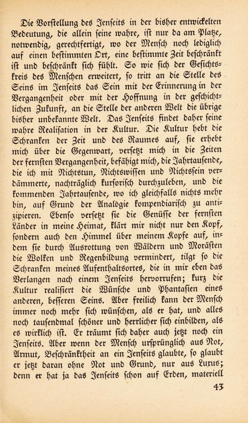 Die Verkeilung beS SenfeitS in ber btö^er entnridFelten Vebeutung, bie allein feine mahre, tjl nur ba am 9)lage, notmenbig, gerechtfertigt, too ber Sftenfch noch lebtglicg auf einen befrimmten Drt, eine befHmmte $cit befchränFt ifl unb befchränFt fich fühlt. ©o wie ftch bex ©eftchtS? FretS beS 2D?enfchen erweitert, fo tritt an bie ©teile beS ©eins im SenfeitS baS ©ein mit ber Erinnerung in ber Vergangenheit ober mit ber Hoffnung in ber gefchicht? liehen ^uFunft, an bie ©teile ber anberen SSelt bie übrige bisher unbeFannte 28elt. DaS Senfeits ftnbet baher feine wahre Otealifation in ber Kultur. Die Kultur hebt bie ©chranFen ber £eit unb beS Raumes auf, fie erhebt mich über bie Gegenwart, oerfegt mich in bie feiten ber fernften Vergangenheit, befähigt mich, bie Jafjrtaufenbe, bie ich mit Nichtstun, 9tichtSwiffen unb 9tichtSfein oer? hämmerte, nachträglich Furforifch burchjuleben, unb bie Fommenben Safwtaufenbe, wo ich gleichfalls nichts mehr bin, auf @runb ber Analogie Fompenbiarifd) ju antri jipieren. Ebenfo oerfegt fie bie EJenüffe ber fernften £änber in meine jpetmat, Flärt mir nicht nur ben $opf, fonbern auch ben Jpimmel über meinem $opfe auf, in? bem fte burch Ausrottung oon SÖälbern unb SAoräfien bie SBolFen unb Stegenbtlbung oerminbert, tilgt fo bie ©chranFen meines Aufenthaltsortes, bie in mir eben baS Verlangen nach einem SenfeitS fworrufen; Furj bie Kultur realiftert bie SSünfche unb QD^antaften eines anberen, befferen ©eins. Aber freilich Fann ber SAenfch immer noch mehr ftch wünfd)en, als er h^ri un^ noch taufenbmal fchöner unb höflicher fich einbilben, als eS roirFlich ifh Er träumt ftch kaher auch jegt noch ein 3enfeitS. Aber toenn ber Sftenfch urfpritngltch aus 9tot, Armut, VefchränFtheit an ein SenfettS glaubte, fo glaubt er jegt baran ohne 9tot unb ©runb, nur aus 2utuS; benn er hat ja baS 3enfeitS fchon auf Erben, materiell 45