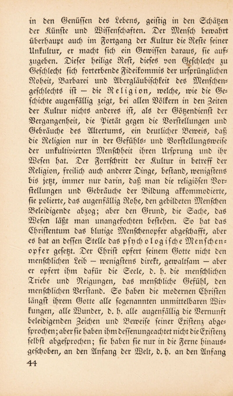 in ben ®enüffen beS £eben$, getfhg in ben ©cbögen ber fünfte unb SSiffenfcboften. Der Sftenfcb bewahrt überhaupt oucb im gortgong ber Kultur bie S^efte feiner dnFultur, er mocbt ftcb> ein ©emt'ffen borouö, fie ouf« ^ugeben, Diefer ^eilige Sfod/ biefeS oon %fcbled)t $u <S)efcblecbt ftcf> forterbenbe gtbeiFommiö ber urfprünglicben Scheit, Barbarei unb 2lberglöubifcbFeit be£ 5D?enfcf>en- gefcblecbtS tffc — bie Religion, welche, wie bie ©e= fcbicbte ougenfödig jeigt, bei öden ködern in ben ^iten ber Kultur nichts onbereS t'd, olS ber ®ö(3enbt'end ber $3ergongenbeit, bie Pietät gegen bie $ordedungen unb 0ebröucf)c beS Altertums, ein beutlicber S5erDeiör bog bie Religion nur in ber ©efüblS^ unb SßordedungSweife ber unFultioierten 5D?enfd>^eit ihren Urfprung unb ihr 2Befen böt Der gortfcbritt ber Kultur in betreff ber Religion, freilich oucb onberer Dinge/ bedonb, wenigdenS bis jegt, immer nur borin, bog mon bie religiöfen $or= dedungen unb ©ebröucbe ber Gilbung oFFommobierte, fte polterte, boS ougenfödig Stöbe, ben gebilbeten 5Q?enfcf)en SMeibigenbe objog; ober ben ®runb, bie ©ocbe, boS 2Befen lögt mon unongefocbten befielen. ©o fyat boS ©mdentum boS blutige Sftenfcbenopfer obgefcbofft, ober öS bot on beffen ©teile boS pfpcb o l og ifcf>e 5}?enfcben* Opfer gefegt. Der (Ebrid opfert feinem ®otte nicht ben menfcblicben £eib — wentgdcnS bireFt, gewoltfom — ober er opfert ihm bofür bie ©eele, b. b* bte menfcblicben Triebe unb Neigungen, boS menfcblicbe ©efübl, ben menfcblicben $erftonb. ©o höben bie mobernen @brifdrt löngft ihrem ©otte ode fogenonnten unmittelboren 2Öir= Fungen, ode SBunber, b. b- öde ougenfödig bie Vernunft beleibigenben 3^cben unb SBeweife feiner ©ridenj obge^ fprocben; ober fie hoben ihm beffenungeocbtet nicht bte Qrpiden j felbd obgefprocben; fie höben fte nur in bie gerne binouSs gehoben, on ben 2lnfong ber 2Belt, b. b- ön ben 2lnfong