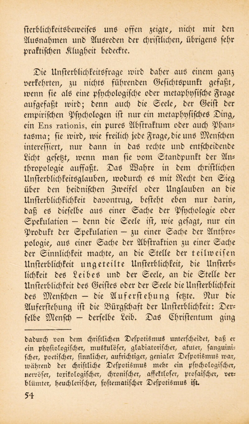 fterblicbfeitöbemeifeö anö offen geigte, nicf)t mit ben 2luönabtrten unb 2luöreben ber cbriffttcgen, übrigenö fegr prabtifcgen $lugf)eit bebecfte. Die Unfierbticb>£eitöfrage mirb bager auö einem ganj oerfegrten, ^u nicgtö füfmenben ©eficfytöpunft gefaxt, menn fie alö eine pfpcgologifcbe ober metapbpfifcbe §rage aufgefafjt mirb; benn auch bie ©eele, ber 0eiff ber empirifcgen ^fpcbologen ift nur ein metapbpftfcbeö Ding, ein Ens rationis, ein pureö 2Ibftrobtum ober aud) ^gam taöma; fie mirb, mie freilich jebe grage, bie unö 9)?enfcben intereffiert, nur bann in baö rechte unb entfcfyeibenbe £icf>t gefegt, menn man fie oom ©tanbpunbt ber 2lm tbropologte auffafjt. Daö SSabre in bem cfmftlicben Unfterblicgfeitöglauben, moburcf) eö mit 9ted)t ben ©teg über ben ^eibnifcgen $mifd ober Unglauben an bie Unfterblicgficbfeit baoontrug, befielt eben nur barin, ba§ eö biefelbe auö einer ©acbe ber ^fpcgologie ober ©pefulatton — benn bie ©eele ift, mie gefagt, nur ein ^)robuft ber ©pefulation - $u einer ©acf)e ber $lntf>ros pologie, auö einer ©acge ber 5Ibflraftton $u einer ©acbe ber ©innlicbbeit machte, an bie ©teile ber tetlmetfen Unfferblicf)!eit ungeteilte Unflerblicbbeit, bie Unflerbs liebfeit beö £eibeö unb ber ©eele, an bie ©teile ber Unfkrbticbfeit beö ©eifteö ober ber ©eele bie Unfterblicfyfeit beö Sttenfcben - bie ^uferftebung fegte. 9?ur bie ^luferflegung iff bie S5ürgfcbaft ber Unfferblicgbeit: Der^ felbe 9)?enfcf) - berfelbe £etb. Daö @f>rtftentum ging baburdj »on bem tfmftticben Ü)efpott6mu§ unterfcbeibet, baf er ein pbpfiologifcbet, mugfulöfer, gtabiatorifd^er, afuter, fanguini: feper, poetifeber, ftnnlicber, aufrichtiger, genierter £)efpoti£mu$ n>ar, rnäbrenb ber <briftli<be £)efpoti$mu§ mehr ein pfnebotogifeber, newöfer, toxifologifcber, ebronifeber, affefttofer, profaifeber, »er; blümter, f^euebterifeber, fpftematifeber DefpotiSmuS ift