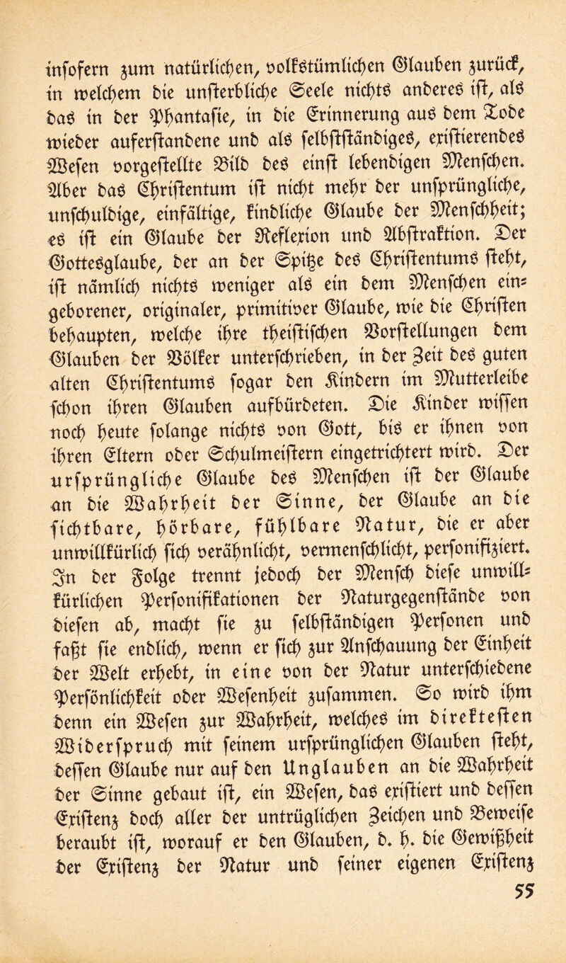 infofern $um natürlichen, oolf$tümtichen (Glauben ^urüd*, tn welchem bte unfterbiici>e 0>eele nichts anbere£ ift, ate fcaö in ber $>hantafie, in bte Erinnerung auö bem Dobe wieber auferftanbene unb als felbftftänbtgeö, ettftierenbeö £Befen oorgeftellte 23tlb beö etnffc lebenbigen Sttenfchen. mber ba$ Ehriftentum ift nicht mehr ber unfprünglicf>e, unfchulbtge, einfaltige, finbliche Eilaube ber SD^enfch^ett; eö tffc ein Eilaube ber Reflexion unb Slbftraftion. Der EiotteSglaube, ber an ber @pi£e beS Eigentums fteht, ift nämlich nichts weniger alö ein bem SQZenfchen ein* geborener, originaler, primitiver Eilaube, wie bte Ehriften behaupten, welche ihre theiftifchen $orfteltungen bem Eilauben ber Golfer unterfchrieben, in ber £eit beS guten alten EfjriftentumS fogar ben Ambern im ^utterleibe fcpon ihren Eilauben aufbürbeten. Die $tnber wiffen noch heute folange nichts von Eiott, bte er ihnen von ihren Eltern ober ©chulmeiftern eingetrichtert wirb. Der urfprünglühe Eilaube be$ Sttenfchen ift ber Eilaube an bie Wahrheit ber @inne, ber Eilaube an bie fichtbare, hörbare, fühlbare 9latur, bie er aber unwillkürlich ftch verähnlicht, vermenfchticht, perfonifijiert. 3n ber golge trennt jeboch ber $?enfch biefe unwtlls fürlichen ^erfonififationen ber 9taturgegenftänbe non biefen ab, macht fte ju felbftänbigen ^erfonen unb fagt fte enblich, wenn er ftch *ur 3lnfchauung ber Einheit ber 2Belt erhebt, in eine von ber Statur unterfchiebene sperfönlichfeit ober ©efenheit jufammen. 0o wirb ihm benn ein SÖefen jur ©ahrhett, welche^ im btrefteften SÖiberfpruch mit feinem urfprünglichen Eitauben fteht, beffen Eitaube nur auf ben Unglauben an bie Sßahrheit ber @inne gebaut ift, ein SBefen, ba$ ejciftiert unb beffen Elften* hoch alter ber untrüglichen Reichen unb SScweife beraubt ift, worauf er ben Eitauben, b. h» bte Eiewtfheit ber Ejciftenj ber 9tatur unb feiner eigenen Exiftenj