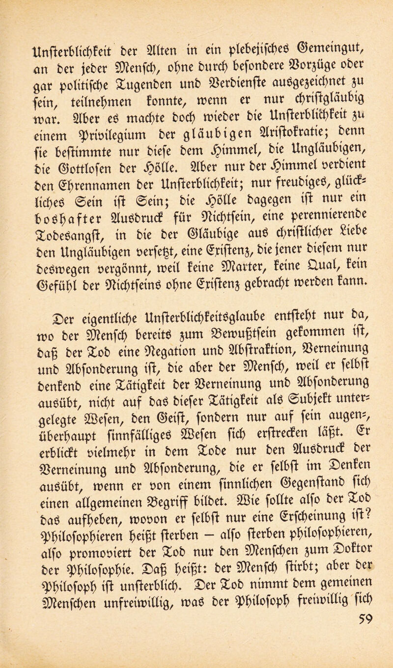 Unfterblichfeit bet attien in ein plebejifcheb ©emeingut, an bet jeber SNenfcf), ebne burch befonbete ©otjüge ober gat politifche Sugenben unb ©erbienfte abgerechnet ju fein, tettnebmen Eonnte, wenn et nut chriftgläubig n>at. albet es machte hoch tthebet bie Unfterblithfeit ju einem iptiöilegium bet gläubigen Slriftofratte; benn fte beftimmte nut biefe bem Jöünmel, bte Ungläubigen, bie ©ottlofen bet £ölle. Slber nut bet Fimmel netbient ben ©hrennamen bet Unfterblichfeit; nut freubigeb, glücf* Itcbeb ©ein ift ©ein; bie .Dolle bagegen ift nut ein bobbafter Slubbrucf für ©ichtfein, eine perennterenbe Sobebangft, in bie bet ©läubige uub cbtiftlicbet Siebe ben Ungläubigen netfegt, eine Sjciftenj, bie jener biefem nur bebrcegen nergönnt, rcetl feine ©latter, feine dual, fein ©efübl bet ©icbtfeinb ebne @;ciftenj gebracht rcerben fann. Ser eigentliche Unfterblichfeitbglaube entfielt nut ba, mo bet ©lenfch beteitb jum ©erougtfein gefommen ift, bag bet 5£ob eine «Negation unb Slbjtraftion, ©erneinung unb Slbfonberung ift, bie aber bet ©lenfch, reeit er fetbft benfenb eine Sätigfeit bet ©erneinung unb Slbfonberung auSübt, nicht auf bab biefet Sätigfeit alb ©ubjeft unter* gelegte SBefen, ben ©eift, fonbetn nut auf fein äugen-, überhaupt ftnnfälligeb SBefen fich erftreefen lägt. @r erblicft oielmebt in bem £obe nur ben Slubbrucf bet ©erneinung unb Slbfonberung, bie et felbfl im Senfen aubübt, roenn et »on einem finnlichen ©egenftanb fich einen allgemeinen ©egtiff bilbet. SBie follte alfo bet Xob bab aufheben, reoson er felbfl nur eine Stfcbeinung ift? «Pbftsfbpbieren f>cifjt ftetben — alfo ftetben pbilofopbieten, alfo promoöiert bet Sob nut ben ©tenfehen jum Softer bet «philofopbie. Dag heift: bet ©tenfeh ftitbt; aber ber ©bilofopb ift unfterblich- ©er Sob nimmt bem gemeinen ©lenfcben unfreiwillig, rcab ber «S&tlofopb freiwillig fich