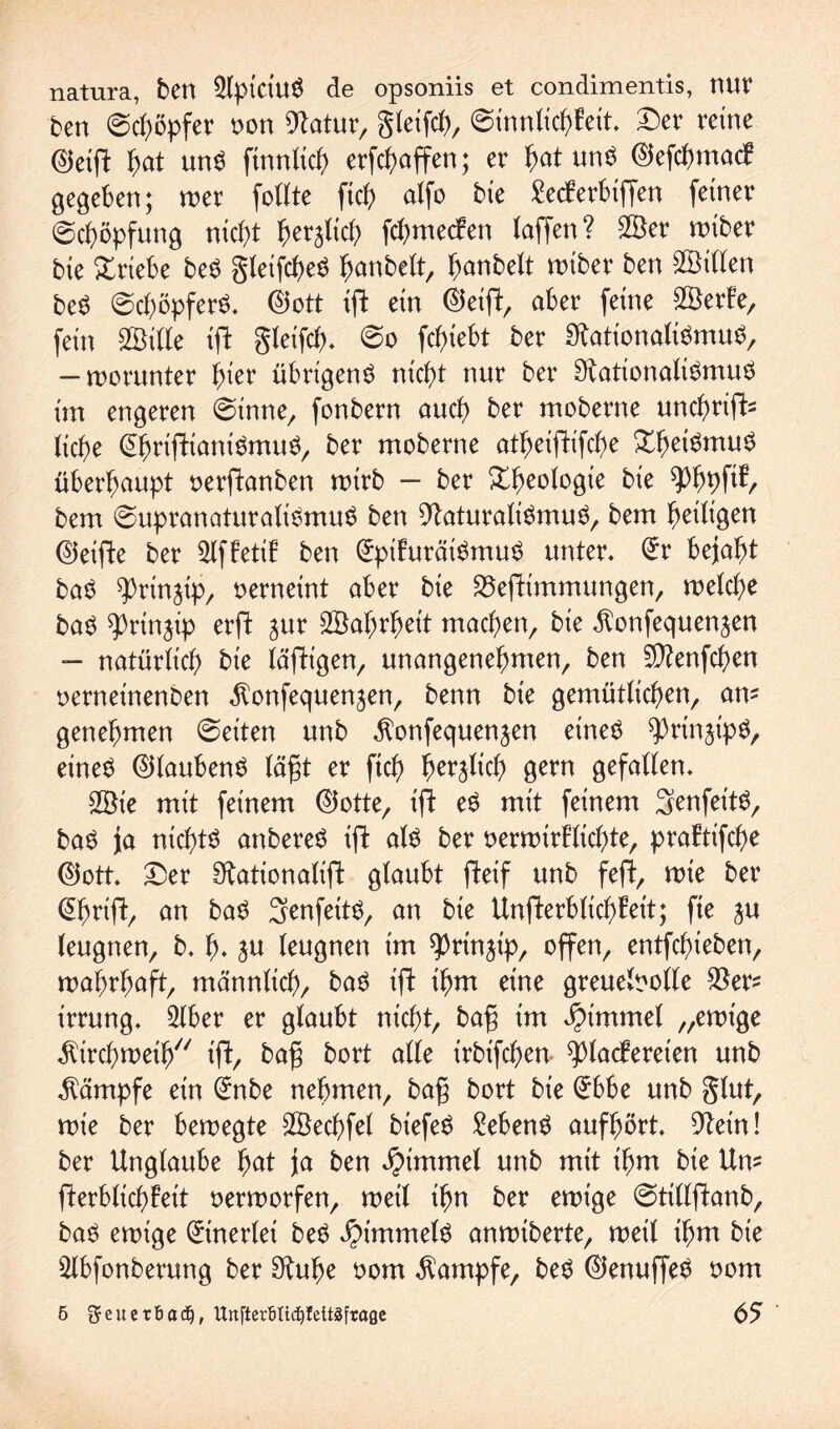 natura, ben 5tpiciu$ de opsoniis et condimentis, nur ben ©Töpfer non Statur, gteifch, (Sinnlichkeit. Der reine ©eig hat mW finntich erraffen; er hat mW ©efchmack gegeben; wer follte ftc^ atfo bie £ecferbiffen feiner Schöpfung nicht beglich fchmecken taffen? 2Ber wiber bie £riebe be$ gteifcheS ^anbett, hanbelt wiber ben Bitten beS (SchöpfeW. ©ott ig ein ©eig, aber feine SBerke, fein 2Mle ig gleifcf). So fchiebt ber StationalWmuS, — worunter fyiev übrigen# nicht nur ber StationalWmu# im engeren Sinne, fonbern auch ber moberne unchriffc tiche (ührigtnnWmu#, ber moberne atheigifche Xh^mu# überhaupt oerganben wirb - ber Xheotogte bie bem SupranaturalWmu# ben StaturalWmu#, bem fettigen ©eige ber 5lfketik ben (üptkuräWmu# unter, (ürr bejaht ba# ^rinjip, oerneint aber bie 23egtmmungen, welche ba# ^ringp erft jur SBafjrfjeit machen bie $onfequenjen - natürlich bie tägigen, unangenehmen, ben Sftenfcfjen oerneinenben $onfequen^en, beim bie gemütlichen, am genehmen Seiten unb ^onfequenjen eine# ^rtnjip#, eineö ©tauben# lägt er fiel) herzlich gern gefallen, 2öie mit feinem ©otte, ig e# mit feinem Senfeit#, ba# ja nichts anbere# ig als ber oerwirklichte, praktifche <55ott. Der Stationalig glaubt geif unb feg, wie ber (übrig/ an ba# Senfett#, an bie Ungerblicfffeit; fte ju leugnen, b. h- ju leugnen im ^rinjip, offen, entfehieben, wahrt;ag, männlich, ba# t'g ihm eine greuetoolte $ers irrung, 2lber er glaubt nicht, ba§ im Fimmel „ewige Kirchweih ig, bag bort alle trbifchen Plackereien unb Kämpfe ein (ünbe nehmen, bag bort bie (übbe unb glut, wie ber bewegte Sßechfel biefe# Sebent aufhört. Stein! ber Unglaube hat ja ben öptmmel unb mit ihm bie Um gerblichfeit verworfen, weil ihn ber ewige Sttllganb, ba# ewige Einerlei be# JMmrnel# anwiberte, weil ihm bie Slbfonberung ber Stuhe oom Kampfe, be# ©enuffe# oom