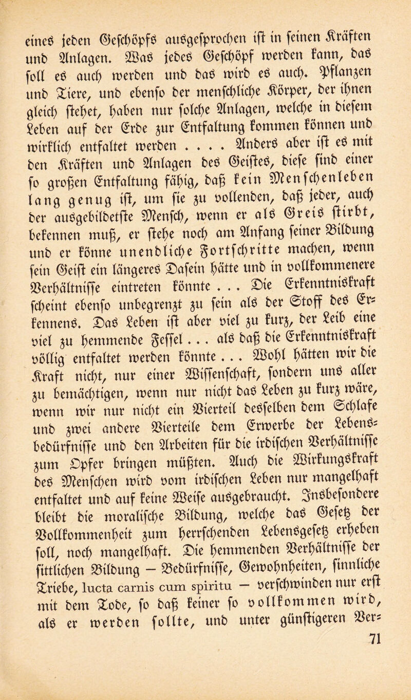 eines jeben GefchöpfS auSgefprochen ifl in feinen Kräften unb Anlagen. 2BaS jebeS (§5efcf>cpf werben fann, baS foll eS auch werben unb baS wirb eS amt), Wanzen unb Xtere, unb ebenfo ber menfchliche Körper, ber ihnen gleich flehet, haben nur folche Anlagen, welche in biefetn Sehen auf ber Erbe zur Entfaltung fommen fönnen unb wirklich entfaltet werben . . . . SlnberS aber ifl eS mit ben Kräften unb Anlagen beS GeifleS, biefe ftnb einer fo großen Entfaltung fälnö, bafj fein Sftenfchenleben lang genug ifl, um fte ju oollenben, bafj jeher, auch ber auSgebilbetfle $?enfch, wenn er als Greis flirbt, befennen muf, er flehe noch am Einfang feiner Gilbung unb er fönne unenbtiche ^ortfehritte machen, wenn fein Geifl ein längeres Safein hätte unb in twllfommenere berbältniffe eintreten fönnte . . . Sie ErfenntniSfraft fcpetnt ebenfo unbegrenzt ju fein als ber 0toff beS Er? fennenS. SaS Sehen ifl aber tuet ju furz, ber Seih eine oiel zu hemmenbe geffel... als ba£ bie ErfenntniSfraft völlig entfaltet werben fönnte. .. 2Öohl hätten wir bie $raft nicht, nur einer SÖiffenfchaft, fonbern unS aller ZU bemächtigen, wenn nur nicht baS Sehen zu furz wäre, wenn wir nur nicht ein bierteil beSfelben bem @chlafe unb zwei anbere Vierteile bem Erwerbe ber SebenS- bebürfniffe unb ben Arbeiten für bie irbifchen berhältniffc Zum Spfer bringen müßten. 2luch bie SÖirfungSfraft beS Sftenfchen wirb oom irbifchen Sehen nur mangelhaft entfaltet unb auf feine SÖeife ausgebraucht. SnSbefonbere bleibt bie moralifche Gilbung, welche baS Gefeg bex bollfommenheit zum herrfchenben SebenSgefeg erheben foll, noch mangelhaft. Sie hemmenben berhältniffe ber fittlichen Gilbung - bebürfniffe, Gewohnheiten, finnliche Triebe, lucta carnis cum spiritu — oerfchwinben nur erfl mit bem Xobe, fo ba§ feiner fo oollfommen wirb, als er werben follte, unb unter günfltgeren ber-