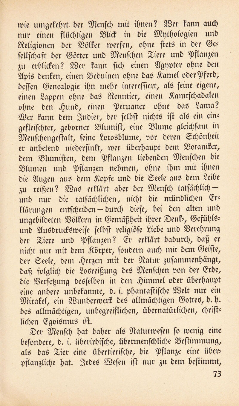 wie umgekehrt bet 5Renfcb mit ihnen? 2Öet kann auch nur einen flüchtigen 23lick tn bie Rtytbologien unb Religionen bet helfet metfen, ohne ftet$ in bet (Ges fellfcbaft bet (Söttet unb SRenfcben Xim unb ^flanjen ju etblicken? 2öet kann fiel) einen $gpptet ohne ben 2(piS benken, einen 23ebutnen ohne ba$ $amel obet^Pfetb, beffen (Genealogie ihn rnebt inteteffiert, als feine eigene, einen Wappen ohne baS Rennttet, einen $amtfcbabalen o^ne ben Jpunb, einen ^etuattet ohne bas £ama? $Bet bann bem 5nbiet, bet felbfk nichts ifl als ein eins gefleifcf>tet, gebotnet SGumift, eine 35lume gletcbfam in SRenfcbengeftalt, feine Lotosblume, oot beten (Schönheit et anbetenb niebetftnkt, toet übetbaupt bem SSotaniket, bem SSlumiften, bem Pflanzen liebenben Rfenfcben bie Blumen unb Pflanzen nehmen, ohne ibm mit ihnen bie klugen aus bem $opfe unb bie ©eele aus bem Leibe Zu teilen? 2ÖaS etklärt abet bet SRenfcb tatfäcblicb — unb nut bie tatfäcblicben, nicht bie münblicben (5ts klätungen entfebeiben — butcb biefe, bei ben alten unb ungebilbeten SSölEetn in (Gemä^b^t ib^t X>tx\b, (Gefühls« unb ^uSbtuökSmeife felbft teligiöfe Rebe unb $etef)tung bet Xim unb Pflanzen? (5t etklärt babutcb, bafj et nicht nut mit bem $ötpet, fonbetn auch mit bem (Geifke, bet (Seele, bem Hetzen mit bet Ratut zufammenbängt, bafj folglich bie LoSteifjung beS fRenfcben oon bet (5tbe, bie Retfegung beSfelben in ben Jpimmel °bet übetbuupt eine anbete unbekannte, b* L pbantafHfcbe SBelt nut ein Rfttakel, ein SSunbettoetk beS allmächtigen (Gottes, b. b* beS allmächtigen, unbegteiflicben, übetnatütlicben, ebttft- lieben (5goiSmuS ift. Det SRenfcb b<*t bähet als Ratutmefen fo wenig eine befonbete, b. i. übetttbtfcbe, übetmenfcblicbe SSeftimmung, als baS Xkx eine übettietifebe, bie Pflanze eine übet« pflanzliche fyat. SebeS 28efen ijk nut ju bem befHmmt,