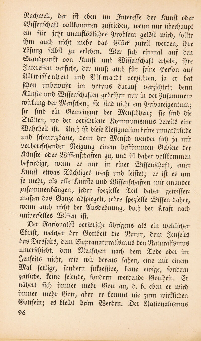 Fachwelt, ber ift eben im Sntereffe ber $ungt ober 28iffenfchaft »ollFommen sufneben, wenn nur überhaupt ein für jegt unauflösliche^ Problem gelöft wirb, follte t'bm auch nicht mehr baS 0lü<f juteil werben, ihre £ö|ung fetbfl: ju erleben. 28er fich einmal auf ben ©tanbpunFt »on £unft unb 2Biffenfchaft erhebt, ihre Sntereffen »erficht, ber mug auch für feine Werfen auf 3lllwiffenheit unb Allmacht »erdichten, ja er hat fchon unbewugt im vorauf barauf »erdichtet; benn fünfte unb 28iffenfcl)aften gebeihen nur in ber^ufammem wirFung ber $D?enfchen; fie finb nicht ein Privateigentum; fie finb ein Gemeingut ber 5D?enfct>heit; fie finb bie ©tötten, wo ber »erfchriene Kommunismus bereite eine 28ahrheit ift. 2luch ift biefe Sfefignation Feine unnatürliche unb fchmer^hafte, benn ber SÄenfch menbet fich ja mit »orfjerrfchenber Neigung einem beftimmten ©ebiete ber fünfte ober 2Biffenfchaften ju, unb ift baher »ollFommen befriebigt, wenn er nur in einer SBijJenfchaft, einer $unft etwas Süchtiges weig unb leiftet; er ifl es um fo mehr, als alle fünfte unb 28iffenfchaften mit etnanber jufammenhängen, jeber fpe^ielle Zeit baher gewiffer= magen baS ©anje abfpiegelt, jebeö fpe^ielle 28tffen bal;er, wenn auch nicht ber 2luSbebnung, hoch ber Kraft nach untverfelleS 2Biffen ift. Der Sfationalift »erfpricht übrigens als ein weltlicher Ghnft, welcher ber ©ottheit bie 9tatur, bem SenfeitS baS DieSfeitS, bem ©upranaturaliSmuS ben Naturalismus unterschiebt, bem SWenfchen nach bem £obe ober im Senfeits nicht, wie wir bereite fahen, eine mit einem 2)?al fertige, fonbern fuF^effme, Feine ewige, fonbern zeitliche. Feine fetenbe, fonbern werbenbe Gottheit. £r nähert fich immer mehr ©ott an, b. h* eben er wirb immer mehr ©ott, aber er Fommt nie sum wirFlichen 0ottfein; eS bleibt beim 2Berben. Der Nationalismus