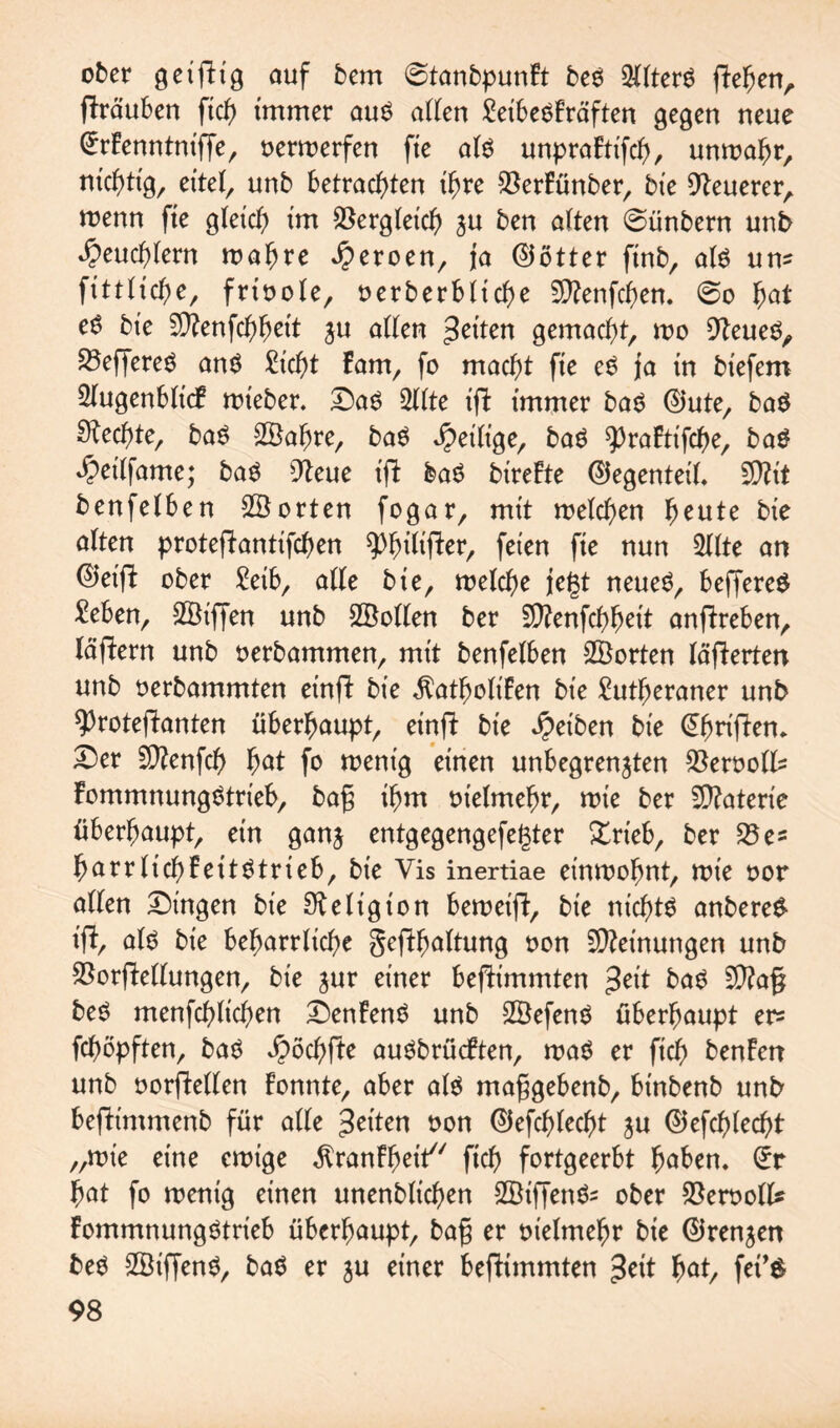 ober geifHg auf betrt 0tanbpunFt beö Alters flehen, flräuben fiel) immer au$ allen Seibe^Fräften gegen neue CrrFenntnt'ffe, oerwerfen fie als unpraFtifch, unwahr, nichtig, eitel, unb betrachten ihre $erFünber, bte teuerer, wenn fte gleich i'm Vergleich zu ben alten @ünbern unb Heuchlern wahre Heroen, ja ©ötter finb, als um fittltche, frioole, oerberbltche Sftenfchen. 0o fyat eö bte SDfcnfchhett zu allen feiten gemacht, wo 91eueO, ^Seffere^ an$ Sicht Fam, fo macht fte e$ ja in btefem Slugenbltcf wteber. T)a$ 3llte ifl immer ba$ ©ute, baö Rechte, ba$ 2öahre, baö heilige, baö 9)raFtifche, ba$ ^etlfame; ba£ 9Feue tfifc ba6 bireFte Gegenteil. 5D?it benfelben ^Sorten fogar, mit welchen heute bte alten protefiantifchen ^)htltfber, feten fte nun 2llte an ®et'ft ober Selb, alle bte, welche jegt neues, beffereS Seben, 2Öiffen unb 25ollen ber fÜ?enfchhctt anflreben, lagern unb oerbammen, mit benfelben SBorten lagerten unb oerbammten etnfl bte $atboliFen bte £utf>eraner unb *)3rotejlanten überhaupt, einjl bte Reiben bte @hrijlen. X)er fÜ?enfch> hat fo wenig einen unbegrenzten $eroolls FommnungStrieb, bafj ihm otelmehr, wie ber Materie überhaupt, ein ganz entgegengefegter £rieb, ber 23 es harr lieh FettStrteb, bte Vis inertiae einwohnt, wie oor allen Gingen bte Religion beweijl, bt'e nichts anbere& ifF, als bie beharrliche gejlhaltung oon Meinungen unb $orflellungen, bte zur einer befHmmten $eit baS 9)?a§ beS menfchlichen £)enFenS unb 2BefenS überhaupt er= fchöpften, baS Jpöchfte auSbrücFten, was er ftch benFen unb oorflellen Fonnte, aber als maggebenb, bt'nbenb unb beflintmenb für alle feiten oon ©efchlecht zu (Befehlest „wie eine ewige ^ranFheit ftch fortgeerbt hüben. £r hat fo wenig einen unenblichen SBiffenSs ober SSerooll* FommnungStrieb überhaupt, ba§ er vielmehr bie ©renzett beS 2Öif[enS, baS er zu einer befKmmten $eit hut, fet’$