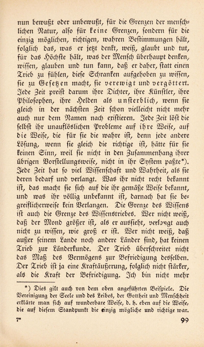 nun bewugt ober unbewugt, für bie ©rennen ber menfch2 liehen Statur, alfo für feine ©rennen, fonbern für bte einzig möglichen, richtigen, wahren 23eftimmungen hält/ folglich baS, was er jegt benft, wetg, glaubt unb tut, für baS öpöchfte hält, was ber 5D?enfcf> überhaupt benfen, rDtffenr glauben unb tun fann, bag er baher, ftatt einen %rieb $u fühlen, btefe @chranfen aufgehoben $u wiffen, fte ju 0efe§en macht, fte verewigt unb vergöttert 3ebe gelt preift barum ihre Dichter, Ihre Zünftler, Ihre ^htlofoph^/ ihre gelben als unfterbltch, wenn fte gleich ln ber nächften 3et't fchon vielleicht nicht mehr auch nur bem tarnen nach ejclf^leren* 3ebe $eit löft ble felbft Ihr unauflöslichen Probleme auf Ihre 2Öelfe, auf ble UBelfe, ble für fle ble wahre Ift, benn jebe anbere £öfung, wenn fle gleich ble richtige Ift, hätte für fle feinen @tnn, weil fte nicht ln ben ^ufnmmenhnng Ihrer übrigen $orftellungSweife, nicht tn Ihr ©pftem pagte*). 3ebe $eit hat fo viel Sölffenfchaft unb Wahrheit, als fte beren bebarf unb verlangt 2ÖaS Ihr nicht recht befannt Ift, baS macht fte fleh auf ble Ihr gemäße 2Öetfe befannt, unb waS Ihr völlig unbefannt Ift, barnacb bat fte be? grelfltcherwelfe fein Verlangen. Dte ©renje beS SBlffenS Ift auch ble ©renje beS 2BiffenStriebeS. 2öer nicht wetg, bag ber 5D?onb größer Ift, als er auSfleht, verlangt auch nicht ju wlffen, wie grog er Ift. 2Öer nicht weig, bag auger feinem fttnbe noch anbere £anber ftnb, hat feinen £rieb jur £änberfunbe. Der £rieb überfchreltet nicht baS $?ag beS Vermögens jur S5efrlebt'gung beSfelben. Der £rleb Ift ja eine ^raftäugerung, folglich nicht ftärfer, als bte $raft ber 23efrlebigung. 3ch bin nicht mehr *) Dies gilt audf) üon bem oben angeführten 23eifpiele. Die ^Bereinigung ber @eete nnb beS 2eibeS, ber ©otUjeit unb 9)Zenfchbeit erklärte man ftd) auf munberbare 2Beife, b. h* eben auf bie SGBeife, bie auf biefem @tanbpunft bie einzig mögliche unb richtige mar.