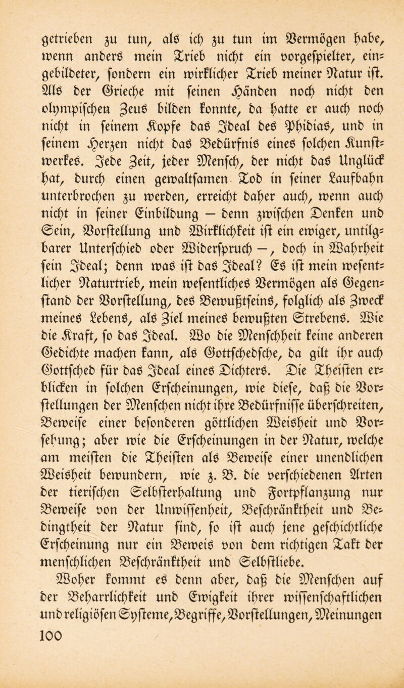 getrieben ju tun, alö xcb> ju tun im Vermögen ^abe, menn anberö mein £rieb nicb>t ein oorgefpielter, ein= gebilbeter, fonbern ein mirlltcher £rieb meiner Natur ip. 2llS ber ©rieche mit feinen j£>änben noch nicht ben olpmpifchen bilben fonnte, ba hätte er auch noch nicht in feinem $opfe ba$ 3beal be$ ^h^ia^, unb in feinem Jper^en nicht baö 23ebürfniö etne$ folgen $unp= merfeS. 3ebe %t\t, jeber 2Nenfd), ber nicht ba$ Unglücf hat, burch einen geroaltfamen £ob in feiner Laufbahn unterbrochen ju merben, erreicht baher auch, wenn auc& nicht in feiner Grinbilbung — benn jmifchen Denfen unb 0ein, Norpeltung unb 28irllichleit ift ein ewiger, untilg¬ barer Unterfchteb ober ©iberfpruch — / hoch in Wahrheit fein 3beal; benn wa$ ip baö 3beal? Gr$ ip mein mefent^ lieber Naturtrieb, mein wefentltcheö Vermögen als ©egem panb ber Norpellung, beS 23enmgtfeinS, folglich als 3we<f meinet Gebens, als $id meinet bemühten 6trebenS. 2Bie bie $rap, fo baS Sbeal. 2Bo bie SNenfchheit leine anberen ©ebichte machen fann, als ©ottfehebphe, ba gilt ihr auch ©ottfeheb für baS 3beal eines Dichters. Die Dheiften er^ blieben in folchen Grrphetnungen, wie biefe, bag bie Nors Wellungen ber NtenPhen nicht ih>re 25ebürfniffe überphretten, 23eweife einer befonberen göttlichen ©eiSheit unb Nors fehung; aber wie bie Grrpheinungen in ber Natur, welche am met'pen bie Xheipen als 25eweife einer unenblichen fZBeiöh>eit berounbern, wie $. 23. bie oerphiebenen Wirten ber tierifchen ©elbperhaltung unb gortpflanjung nur 25eweife oon ber ttnwiffenheit, 23ephränftheit unb 23e- bingthett ber Natur finb, fo ip auch jene gerichtliche Grrpheinung nur ein beweis oon bem richtigen Dalt ber menfchlichen 23ephrän!tbeit unb ©elbpiiebe. SBoher fommt eS benn aber, bag bie SNenphen auf ber Beharrlichkeit unb Irrigkeit ihrer wtPenphaplichen unbreligiöfen ©ppeme,25egripe,Norpellungen, Meinungen