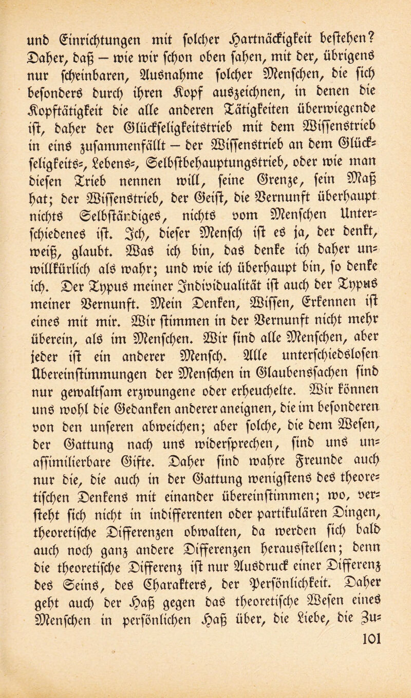 unb (-rinrtcbtungen mit folcbet jpartnäcEigEett befielen? Daher, bafj — mie mir febon oben faben, mit ber, übtigenö nur febtinbaten, Ausnahme folcber Sftenfcben, bie ficb befonbetS bureb $opf au^jeiebnen, in benen bie $opftätigEeit bie alle anberen Tätigkeiten übetmiegenbe tfE, baber ber @lücEfeligEeit$trieb mit bem 28if[en$trieb in ein$ jufammenfättt — ber SÖiffenStrteb on bem (55tück- feligEeit&=, Sebent, @elbfEbebauptung£trieb, ober mie man biefen Trieb nennen mill, feine ©renze, fein $?af; bat; ber 2öiffen$trieb, ber ©eifE, bie Vernunft überhaupt nichts ©elbjEänbigeS, nichts oom Sftenfcben Untere fcbtebeneS ift Scb, btefer Sttenfcb ifE jü/ ker ^^nFtr meifi, glaubt 2öa$ icb bin, ba$ benEe tcf> baber um mtllEürltcb als mabr; unb mie icb überhaupt bin, fo benEe ich. Der DppuS meiner Snbtoibualität ifE auch ber XppuS meiner Vernunft. 9)Eetn DenEen, SBiffen, QrrEennen ifE eines mit mit 2öir fEimmen in ber Vernunft nicht mehr überein, als im SÜEenfcben. 2öir ftnb alte SDEenfcben, aber jeber ift ein anberer Sftenfcb. unterfcbiebSlofen ftbereinfttmmungen ber 5D?enfcben in ©laubenSfacben finb nur gemaltfam errungene ober erheuchelte. 2£ir Eönnen uns mobl bie ©ebanEen anberer aneignen, bie im befonberen oon ben unferen abmeicben; aber folcbe, bie bem Söefen, ber (Gattung nach uns mtbetfptecben, finb uns um affimilierbare @>ifte. Daher finb mabre greunbe auch nur bie, bie auch in ber (Gattung menigfEenS beS tbeore* tifeben DenEenS mit einanber übereinftimmen; mo, oet* fEebt ftcb nicht in inbifferenten ober partiEulären Dingen, tbeoretifebe Differenzen obmalten, ba merben ftcb auch noch ganz anbete Differenzen betauSfEellen; benn bie tbeoretifebe Differenz tfE nur 2luSbtucf einer Differenz beS @einS, beS @baraEterS, ber ^erfönlicbEeit Daher gebt auch ber Jpafj gegen baS tbeoretifebe ©efen eines SOEenfcben in perfönlicben über, bie Siebe, bie