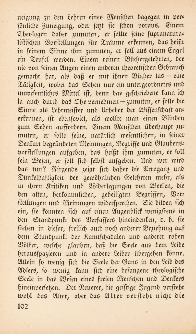 neigung $u ben Sehren etneS BDlenfcgen bagegen tn per* fönlicge Zuneigung, ober fegt fte fcgon oorauö. Einern ggeologen bager anmuten, er fottte feine fupranatura^ lifhfcgen SSorjWlungen für Xräume erFennen, ba$ geigt in feinem ©inne igm jumuten, er fott au$ einem (£nget ein £eufel merben. Einern reinen 33ücgergetegrten, ber nie oon feinen Gingen einen anberen tgeorettfcgen ©ebraucg gemacht gat, at$ bag er mit ignen £3ücger la$ — eine £ätigFeit, wobei ba$ ©egen nur ein untergeorbneteS unb unwefentlicgeS Mittel ift, benn baS gefcgriebene Farm icg ja aucg burcg baS £)gr oernegmen — jumuten, er fotte bie ©inne als £egrmeifter unb Urgeber ber SBiffenfcgaft am erFennen, ift ebenfooiel, als wollte man einen 35tinben $um ©egen aufforbern. Einern Bftenfcgen übergaupt 5m muten, er fette fetne, natürticg wefentticgen, in feiner £)enFart begrünbeten Meinungen, begriffe unb ©tauben^ oorftettungen aufgeben, baS geigt igm jumuten, er fott fein SBefen, er fott ficg felbfl aufgeben. Unb wer wirb baS tun? BlirgenbS jetgt ficg bager bie Strroganj unb £>ünFetgaftigFeit ber gewögnttcgen ©etegrten trtegr, als in igren $rttiFen unb SBibertegungen oon SBerFen, bie ben atten, gerFömmticgen, gegeitigten Gegriffen, $ors Rettungen unb Meinungen wiberfprecgen. ©ie bitben fieg ein, fie Fönnten ficg auf einen SlugenbticF wenigftenS in ben ©tanbpunFt beS 5Berfafferd gtneinbenFen, b. g. fie ftegen in biefer, freiticg aucg nocg anberer Biegung auf bem ©tanbpunFt ber $amtfcgabaten unb anberer rogen $ötFer, wetcge gtauben, bag bie ©eete aus bem Beibe gerauSfpajieren unb in anbere Leiber übergegen Fönne. Stttein fo wenig ficg bie ©eete ber ©ans in ben Seib beS StblerS, fo wenig Fann ficg eine befangene tgeotogifcge ©eete in baS SBefen eines freien 2D?enfcgen unb £)enFerS gineinoerfegen. £)er Bleuerer, bie geifttge Sugettb oerftegt mögt baS Sitter, aber baS Sitter oerftegt nicgt bie