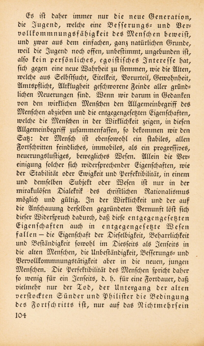 tfi baber immer nur bte neue ©eneratton, bte 3ugenb, roelcbe eine 25efferung$s unb Ner^ oollFommnungöfäbtgFett be$ Sftenfcben beroetft, unb jmar auö bem einfachen, ganj natürlichen ©runbe, weil bie Sugenb noch offen, unbefFimmt, ungebunben ift, alfo Fein perfönlicbeS, egoiftifebeö Sntereffe bat, ftcb gegen eine neue 2Öafjrf?ett ju ftemmen, mte bte eilten, welche au$ ©elbjTfucbt, (£itelFeit, Norurteil, ©emobnbeit, 2lmt$pflicbt, 2lltFlugbeit gefebworene geinbe aller grünb= lieben Neuerungen ftnb. 28enn wir barum in ©ebanFen oon ben mirFlicben N?enfcben ben 2lllgemetnbegriff be£ fNenfcben ab^iegen unb bte entgegengefegten (Ürigenfcbaften, welche bte Ntenfcben tn ber £BirFlicbFet’t jeigen, tn btefen 2lllgemeinbegriff jufammenfaffen, fo beFommen mir ben 6ag: ber NFenfcb ifF ebenfowobl ein fFabileö, allen gortfebritten fet'nblicbeö, immobile^, als etn progrefft'oeS, neuerungSlufh'geS, bewegliches 28efen. Sllletn bte Ner* etnigung folcber ftcb wt'berfprecbenber @t'genfcbaften, wie ber Stabilität ober QFwigFeit unb 93erfeFtibilität, tn einem unb bemfelben 0ubjeFt ober SBefen ift nur tn ber miraFulöfen ^DialeFtiF beS dinglichen Nationalismus möglich unb gültig. 3n ber 2öirFlid)Feit unb ber auf bte 2lnfcbauung berfelben gegrünbeten Vernunft löfF ftcb btefer SStberfprucb babureb, bag biefe entgegengefegten ^tgenfebaften auch m entgegengefegte SBefen fallen —bte (Jtgenfcbaft ber £)iefelbigFeit, NebarrlicbFet't unb NefFänbigFet't fowobl im £)ieSfeitS als Senfeits tn bte alten NFenfcben, bte UnbefFänbigFeit, NefferungSs unb NeroollFommnungStätigFeit aber tn bte neuen, jungen SNenfcben. Die ^erfeFtibilität beS SNenfcben fpriebt baber fo wenig für etn 3enfeitS, b. b- für eine gortbauer, ba§ otelmebr nur ber Xob, ber Untergang ber alten oergocFten @ünber unb ^b^tfter bte Nebingung beS gortfebritts tfF, nur auf baS Nicbtmebrfein