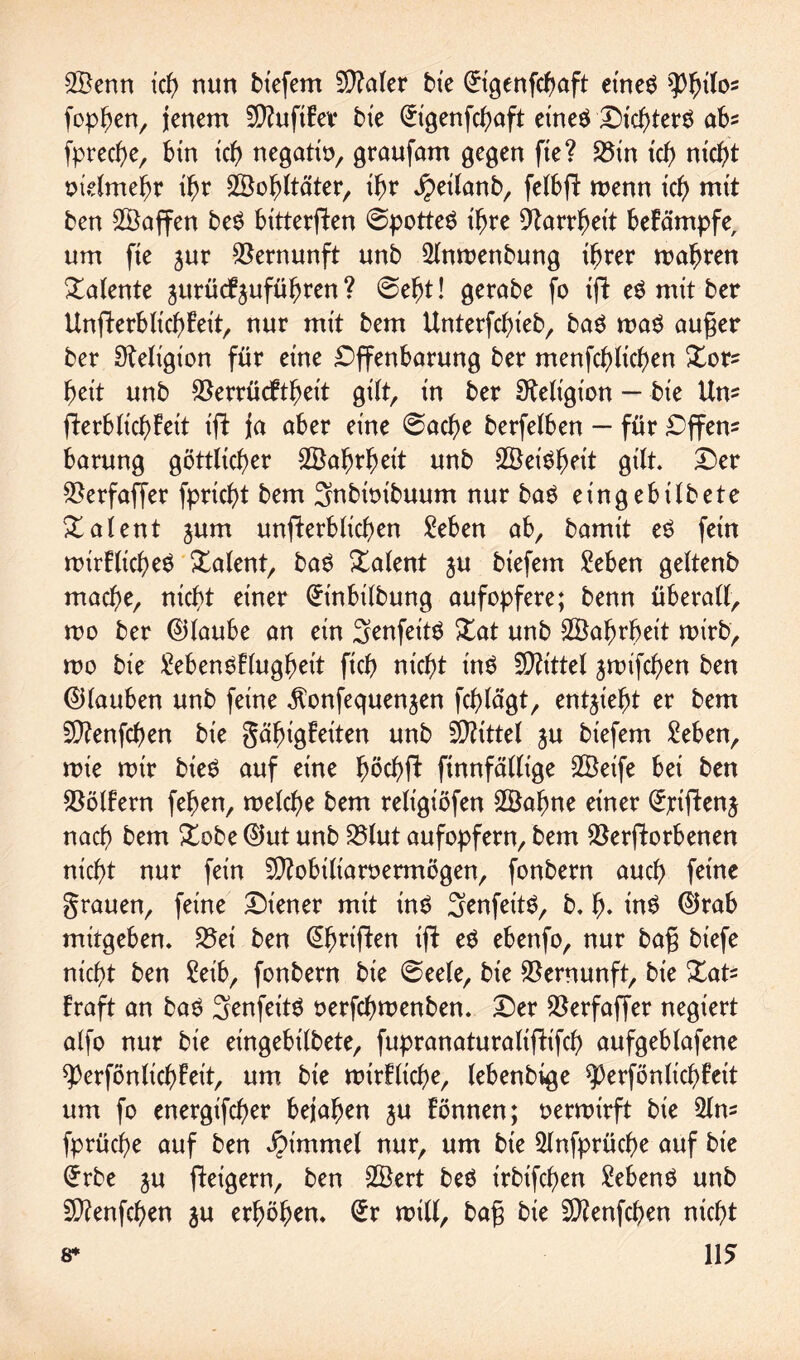 ©enn ich nun bt'efem $?aler bxe @igenfcbaft eines tyfyilo* foppen, jenem 9)?uftfev bxe (£igenfcbaft eines Dichters ab* fprec^e, bin ich negatio, graufam gegen fie? S5xn ich nicht otelmebr ihr ©obltäter, ihr Jpeilanb, felbßt wenn ich mit ben ©affen beS bittersten @potteS ihre Varrbet't betämpfe, um fte jur Vernunft unb ©twenbung ihrer wahren latente jurücfjufübren ? @efjt! gerabe fo xft eS mit ber UnSterblicbteit, nur mit bem Unterfcbieb, baS was außer ber Religion für eine Offenbarung ber menfcblichen Xor* beit unb Verrücttbeit gi(tr in ber Religion — bxe Um fterblicbfeit tft ja aber eine @acbe berfelben — für Offen* barung göttlicher ©abrbeit unb ©eisbett gilt. £er S^erfaffer fprtcbt bem 3nbtoibuum nur baS eingebiibete Xalent jum unfterblicben Sieben ab, bamit eS fein wirtliches Xalent, baS Talent ju biefetn Men geltenb mache, nicht einer (-rtnbilbung aufopfere; benn überall, wo ber ©laube an ein 3enfeitS Xat unb ©abrbeit wirb, wo bie MenStlugbeit ficb nicht ins Mittel jwifcben ben ©lauben unb feine ^onfequenjen fcblägt, entzieht er bem Sftenfcben bie gäbigteiten unb Mittel ju biefem Men, wie mir bieö auf eine fwcbSt Sinnfällige ©eife bet ben Golfern feben, welche bem religiöfen ©ahne einer ^tftenj nach bem Xobe ©ut unb Vlut aufopfern, bem Verstorbenen nicht nur fein Sftobiliaroermögen, fonbern auch feine grauen, feine Diener mit ins SenfeitS, b. b* inS ©rab mitgeben. Vei ben (^briften tft eS ebenfo, nur baß biefe nicht ben Selb, fonbern bie @eele, bie Vernunft, bie Dat* traft an baS SenfeitS oerfcbwenben. Der Verfaffer negiert alfo nur bie eingebilbete, fupranaturaliftifcb aufgeblafene ^erfönlicbfeit, um bie wirtliche, lebenbige $|)erfönlicbfett um fo energifcber bejahen ju tonnen; oerwirft bie 2ln* fprücbe auf ben Jpimmel nur, um bte 5lnfprücbe auf bxe Gfrbe ju Steigern, ben ©ert beS irbtfcben MenS unb 9)?enfcben ju erhöben. (*r will, baß bte 9)?enfcben nicht