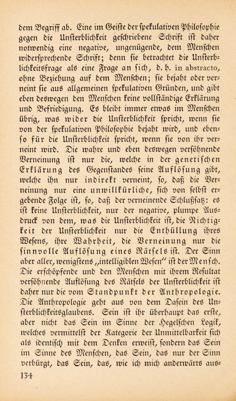 bem begriff ab. (£ine im ®etfte ber fpefulatioen ^>^itofop^te gegen bie Unfterblicbfeit gefcbriebene ©cbrift ift baber notmenbtg eine negatioe, ungenügenbe, bem V?enfcben miberfprecbenbe ©cbrift; benn fie betrachtet bie Unfterfc licbfeitSfrage al$ eine grage an fiel)/ b. b* in abstracto, ohne Vejiebung auf bem Vtenfcben; fie bejaht oberner^ neint fie au$ allgemeinen fpefulatioen ®rünben, unb gibt eben beömegen ben V?enfcben feine ooltftänbige @rflärung unb Vefriebigung. bleibt immer etmaS im Vtenfcben übrig, maS miber bie Unfterblicbfeit fpriebt, menn fie non ber fpefulatioen bejaht mirb, unb ebem fo für bie Unfterblicbfeit fpriebt, menn fie non ihr oer= neint roirb. Die rnabre unb eben be^megen oerföbnenbe Verneinung ift nur bie, welche in ber genetifeben (Jrftärung be$ ©egenftanbeS feine Auflöfung gibt, welche ihn nur inbireft verneint, fo, bag bie Ver¬ neinung nur eine unwillfürlicbe, ftcb non fetbft er= gebenbe gotge ift, fo, bag ber oerneinenbe ©eblugfag: eS ift feine Unfterblicbfeit, nur ber negatioe, plumpe ^(u^- bruef non bem, wa$ bie Unfterblicbfeit ift, bie Vicbtig= feit ber Unfterblicbfeit nur bie Enthüllung ihres 2Öefen$, ihre Wahrheit, bie Verneinung nur bie finnoolle Auflöfung eineö 9tätfel£ift. Der ©inn aber alter, wenigftenS „intetligibten -SBefen ift ber V? en fcb. Die erfeböpfenbe unb ben V?enfcben mit ihrem Oiefultat oerföbnenbe Auflöfung beö 9iätfel$ ber Unfterbticbfeit ift baber nur bie oom ©tanbpunft ber Anthropologie. Die Anthropologie gebt au£ oon bem Dafein be$ Um fterblicbfeitSglaubenS. ©ein ift ihr überhaupt bat? erfte, aber nicht ba$ ©ein im ©inne ber ^egelfcben £ogif, welches oermittelft ber Kategorie ber Unmittelbarfeit ftcb als ibentifcb mit bem Dettfen erroeift, fonbern baS ©ein im ©inne beS V?enfcl)en, bat? ©ein, baS nur ber ©inn oerbürgt, baS ©ein, bat?, wie ich mich anberwärts auS^