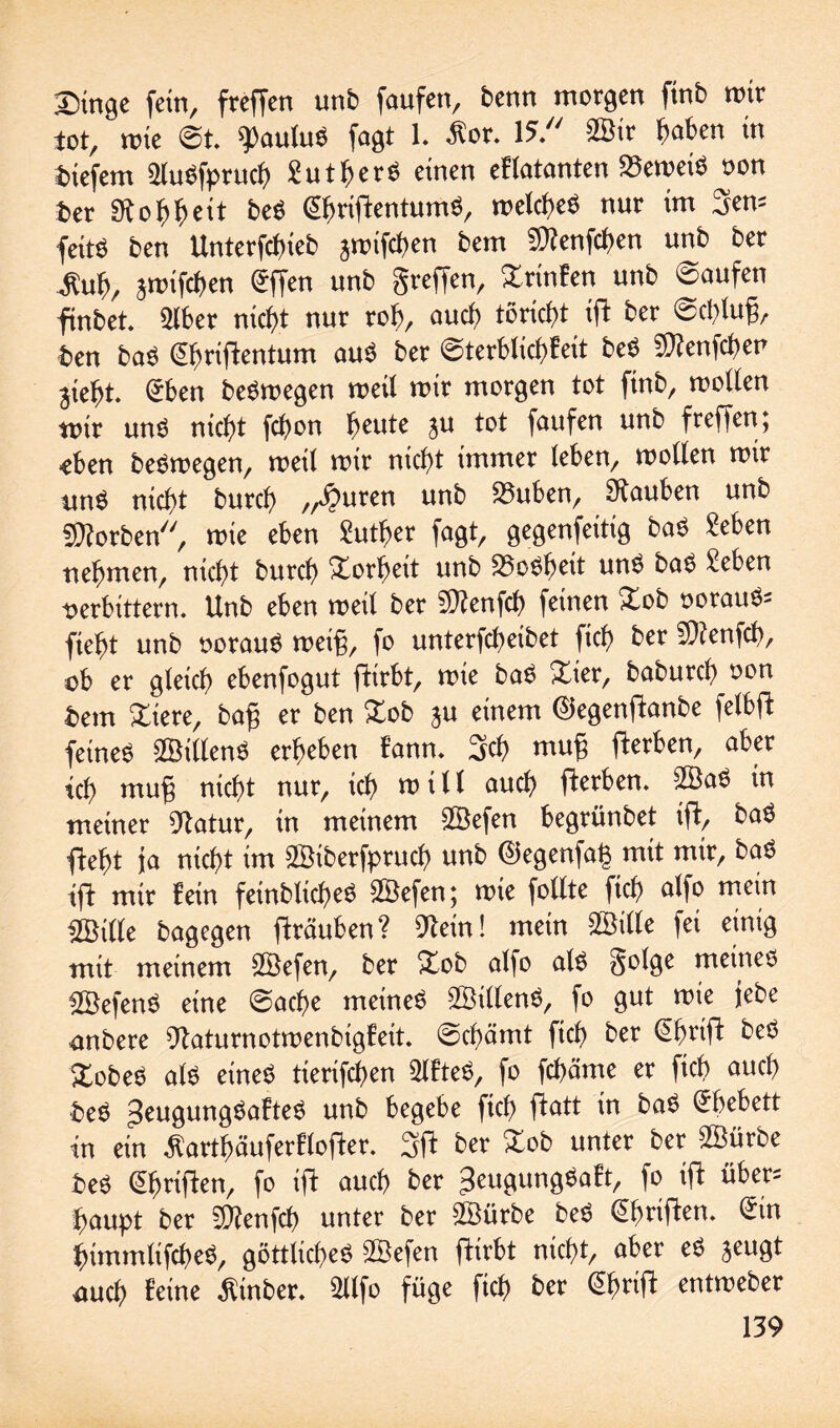 Singe fein, freffen unb faufen, benn morgen ftnb mir tot, tote St. Paulus fogt 1. Äor. 15. 2Btr haben in tiefem SluSfpruch Sutbers einen eflatanten SSemetS oon ber Stobbcit beS ©KiftentumS, melcbes nur im 3en= feitö ben Unterfcftieb jmifdten bem Sttenfchen unb ber £ub, jrotfchen ©fen unb greffen, Stinten unb Saufen finbet. 316er nicht nur ro6, auch törict)t ift ber @ct>lu§, ben baS ©miftentum aus ber Sterblichfcit beS SStenfcben jie6t. ®ben bestoegcn meil mir morgen tot ftnb, molten mir uns nicftt fdtott beute ju tot faufen unb freffen; eben beSrcegen, meil mir nicht immer leben, rcollen mir unö nicht burch „Auren unb 33uben, Stauben unb «Korben, rote eben Seither fagt, gegenseitig baS «eben nehmen, nicht burch Sorbett unb Sbosbeit uns baS Sehen oerbittern. Unb eben meil ber «Kenfch feinen Sob oorauS= fiefft unb oorauS rnetf, fo unterfchetbet ftch ber «Stenfcb, ob er gleich ebenfogut ftirbt, rote baS Ster, baburch oon bem Stere, ba§ er ben Sob ju einem ©egenftanbe felbfb feines SßtllenS erheben bann. 3ch muff fterben, aber ich muff nicht nur, ich mtll auch tferben. 2BaS in meiner Statur, in meinem SBefen begrünbet ift, baS fteht ja nicht im ffiiberfptuch unb ©egenfag mit mir, baS ift mir fein feinblicheS SEBefen; mie follte ftch alfo mein 3Bi(le bagegen ff rauben? Stein! mein 2Bille fei einig mit meinem 2Befen, ber Sob alfo als golge meines SBefenS eine Sache meines SBtllenS, fo gut rote jebe anbere Staturnotmenbigfeit. Schämt fich ber ©mift beS SobeS als eines tierifchen ÜlfteS, fo fchäme et ftch auch beS Seuguttgsaftes unb begebe fich htatt 'n baS Ehebett in ein farthäuferflofter. 3ft ber Sob unter bet SBürbe beS ©triften, fo ift auch ber peugungSaft, fo ift über; haupt ber «Kenfch unter ber 2Bürbe beS ©mitten, ©n htmmltfcheS, göttliches ffiefen ftirbt nicht, aber eS jeugt auch feine Ätnber. Sllfo füge fich ber ©>rift entmeber