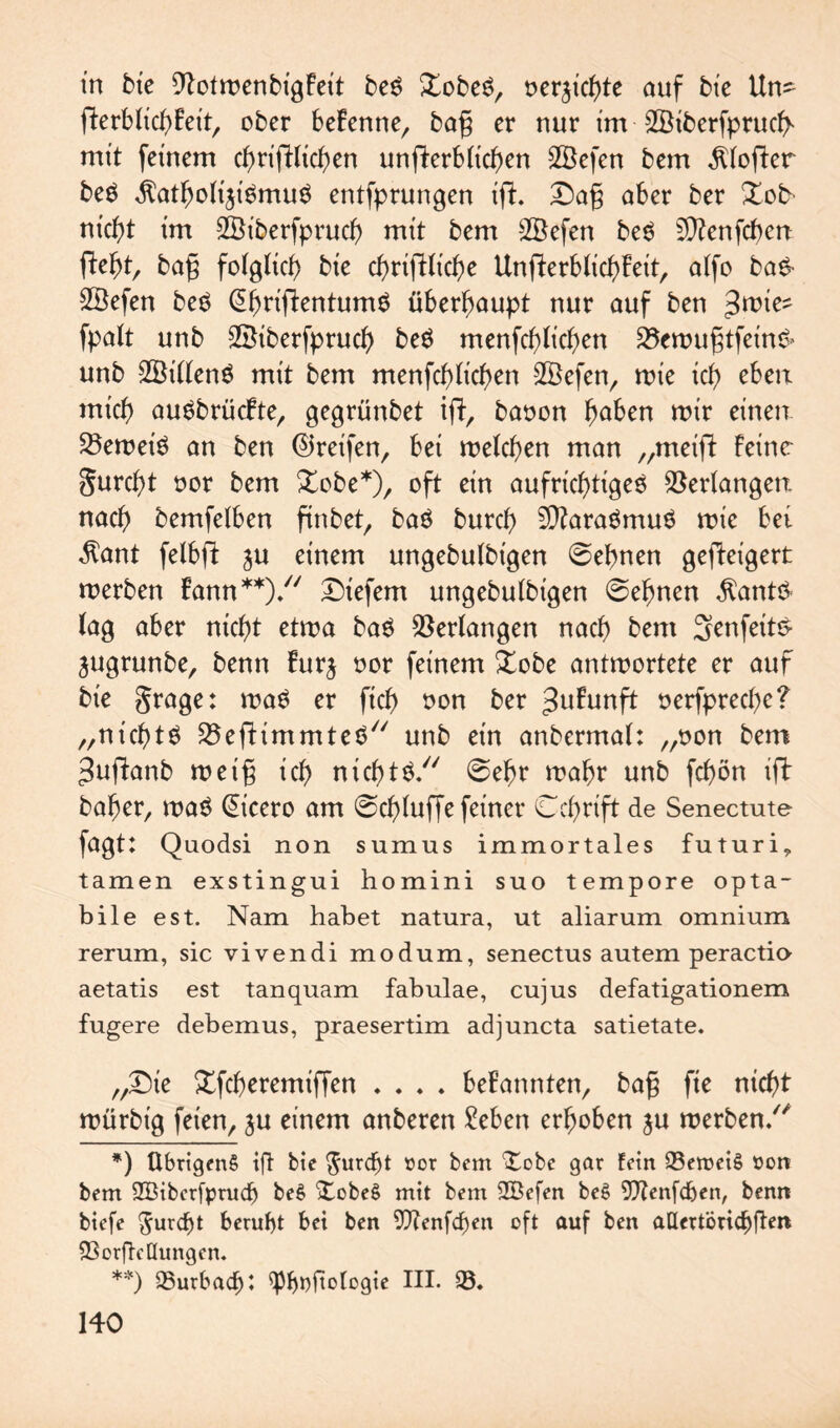 tn bie EftotmenbigFeit beg Xobeg, oer^ichte auf bie Un- fferblichFeit, ober beFenne, bag er nur im SBiberfprucff mit feinem chrifllichen unfterbtic^en SBefen bem Softer beg $atholt$igmug entfprungen ifh £)ag aber ber Xob nicht im SBiberfpruch mit bem Söefen beg EÜFenfchcrt fleht, bag folglich bie chriftliche UnfterblichFeit, alfo bag- SBefen beg @hrifl:entumg überhaupt nur auf ben fpalt unb 2Biberfpruch beg menfchlichen 25emugtfeing> unb 2Billeng mit bem menfchlichen 9ßefen, roie ich eben mich augbrücFte, gegrünbet ifl, baoon höben mir einen. Verneig an ben ©reifen, bei melchen man „meigt feine gurcht oor bem £obe*), oft ein aufrichtigeg Verlangen nach bemfelben finbet, bag burch EDFaragmug mic bet $ant felbft ju einem ungebulbt'gen ©ebnen gefteigert merben Fann**)/' tiefem ungebulbt'gen ©ebnen $antg lag aber nicht etma bag Verlangen nach bem Senfeitg jugrunbe, benn Furj oor feinem £obe antmortete er auf bie grage: mag er ftch non ber ^uFunft oerfpreche? „ntchtg ^eftimmteg unb ein anbermal: „non bem ^uffanb met'g ich ntcbtg/' ©ehr mahr unb fcf)ön ifF bafer, mag (Eicero am ©chluffe feiner Cchrift de Senectute fagt: Quodsi non sumus iramortales futuri, tarnen exstingui homini suo tempore opta- bile est. Nam habet natura, ut aliarum omnium rerum, sic vivendi modum, senectus autem peractiu aetatis est tanquam fabulae, cujus defatigationem fugere debemus, praesertim adjuncta satietate. „£)ie Xfcheremiffen .... beFatmten, bag fie nicht mürbig feien, $u einem anberen Men erhoben ju merben/' *) übrigen^ ifi bie $urd)t öor bem f£obe gar fein 93eroeiS öon bem 2Biber[pruch beS XobeS mit bem 2Befen beS 9)Zenfcf)en, benn biefe furcht beruht bei ben Wenfd)en oft auf ben aUertöricbfhn 93 orfbe Hungen. **) 93urbacf)t ^pf>r>ftotogie III. 93.