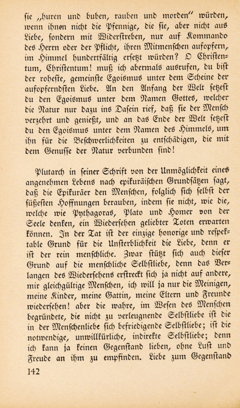 fie „huren unb buben, rauben unb morben würben^ wenn ihnen nicht bte Pfennige, bie fte, aber nicht au$ Siebe, fcnbern mit SBiberftreben, nur auf ^ommanbo bet? Herrn ober ber Pflicht, ihren Sftitmenfchen aufopfernA im hunbertfältig erfe^t würben? D (^h^iftcn^ tum, @hriftentum! mu§ ich abermals auSrufen, bu btfb ber rohefte, gemeinfte Egoismus unter bem Scheine ber aufopfernbften Siebe. Qln ben Anfang ber SBelt jegeft bu ben Egoismus unter bem Flamen ©otteS, welcher bie Dtatur nur baju inS Dafein rief, ba§ fie ber 5D?enfcf> oerjehrt unb geniest, unb an baS (*nbe ber 2Öelt fegeft bu ben Egoismus unter bem tarnen beö Rimmels, um ihn für bie 23efcf)werlicbBeiten ju entfchäbigen, bie mit bem ©enuffe ber Statur oerbunben finb! ^piutarch in feiner 0cf)rift oon ber Unmöglichkeit eine# angenehmen SebenS nach epifuräifchen ©runbfal3en fagt, bag bie (£pifuräer ben 5Ü?enfchen, folglich ftch felbft ber fünften Hoffnungen berauben, inbem fie nicht, wie bie, welche wie ^thagoraS, $>lato unb Homer oon ber @eele benfen, ein 2Öieberfehen geliebter Xoten erwarten können. 3n ber Zat ift ber einzige honorige unb ren¬ table ©runb für bie Unfterbüchfeit bie Siebe, benn er ift ber rein menfchliche. ^mar ftü£t ftch aucf) biefer ©runb auf bte menfchliche ©elbftliebe, benn baS $er* langen beS SßieberfehenS erftreckt ftch ja nicht auf anbere, mir gleichgültige $?enfchen, ich will ja nur bie Peinigen, meine $inber, meine ©attin, meine Eltern unb greunbe wieberfehen! aber bie wahre, im 2öefen beS Sflenfchett begrünbete, bie nicht ju oerleugnenbe @elbftliebe ift bie in ber Sttenfchenliebe fich befriebigenbe ©elbftliebe; ift bie notwenbige, unwillkürliche, inbirette ©elbftliebe; benn ich kann ja feinen ©egenftanb lieben, ohne Suft unb greube an ihm $u empftnben. Siebe jum ©egenftanb