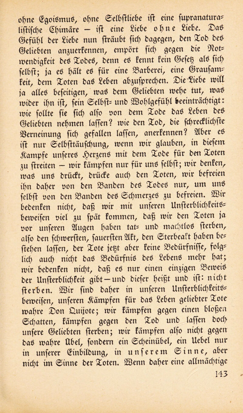 ohne £goi$mu$, ohne ©elbftltebe ift eine fupranatura- Hftifcf>e @himäre - ift eine £ie6e ohne Siebe. £>a£ ©efühl ber £tebe nun ffräubt ftch bagegen, ben £ob be£ beliebten anjuerFennen, empört ftcf> gegen bte Not? menbigFeit be$ £obe$, benn eö Fennt Fein ©efe(3 als ficf> felbft; ja e$ hält e$ für eine Färberei, eine ©raufam- Feit, bem £oten ba$ Seben ab^ufprechen. ©ie^iebe will ja al(e$ befeitigen, ma£ bem (beliebten mehe tut, ma£ miber ibn ift, fein @elbft= unb ©ohtgefühl beeinträchtigt: mte follte fie ftch alfo oon bem Xobe baö Seben be$ beliebten nehmen taffen? mie ben Xob, bie fchrecFtichfte Verneinung ftch gefallen taffen, anerFennen? $lber e$ ift nur ©elbfttäufchung, wenn mir gtauben, in biefem Kampfe unfereö Jperjenö mit bem £obe für ben Xcten ju ftreiten — mir Fämpfen nur für uns? felbft; mir benFen, ma$ un$ brücFt, brücFe auch ben £oten, mir befreien ihn baher non ben Vanben be£ Xobes? nur, um un£ felbft non ben Vanben be$ ©chmerjeö $u befreien, 2Bir bebenFen nicht, bag mir mit unferen UnfterblichFeit^ bemeifen niet ju fpät Fommen, bag mir ben Xoten ja nor unferen klugen haben tatz unb machtlos fterben^ atfo ben fchmerften, fauerften 2lFt, ben ©terbeaft haben be^ ftehen (affen, ber £ote je# aber Feine Vebürfniffe, folg- (ich auch nicht ba$ VebürfniS be$ SebenS mehr hat; mir bebenFen nicht, bag eö nur einen einzigen Vernein ber Unfterb (ich Feit gibt —unb btefer heigt unb ift* nicht ft erben. 2Bir finb baher in unferen UnfterblicfFeit^ bemeifen, unferen Kämpfen für ba$ Seben geliebter £ote mahre £)on Quijote; mir Fämpfen gegen einen biogen ©chatten, Fämpfen gegen ben Xob unb laffen hoch unfere (beliebten fterben; mir Fämpfen alfo nicht gegen ba$ mahre Übet, fonbern ein ©cheinübel, ein Uebel nur in unferer (ütinbilbung, in unferem Sinne, aber nicht im ©inne ber £oten. ©enn baher eine allmächtige