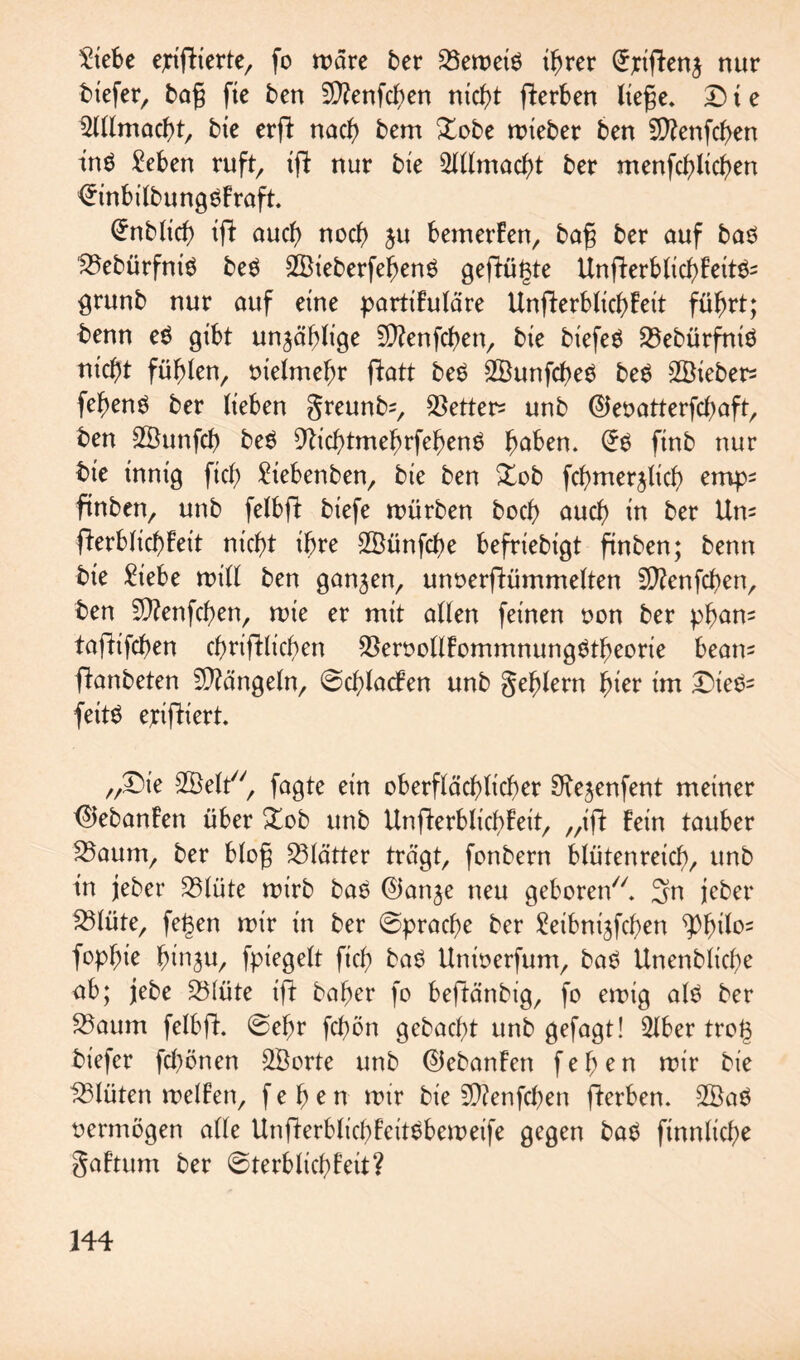 2iebe ejriftierte, fo wäre ber 23ewei6 igrer (Jjriftenj nur tiefer, tag fie ten Sftenfcgen nicht (Serben liege. D t e 52lllmacgt, tie erfl nach tem £obe wieter ten Sftenfcgen tn6 £eben ruft, igt nur tie Allmacht ter menfcglicgen <5inbiltung6Fraft. Entlief) ift auch noch $u bemerFen, tag ter auf ta6 ?8ebürfni6 te6 2Bieterfehen6 gefügte UnfterblicgFete grünt nur auf eine partikuläre UnfterblicgFeit führt; tenn e6 gibt unzählige Sfftenfcgen, tie tiefeö 23etürfntö nicht fühlen, nielmehr ftatt te6 2Bunfcge6 te6 2Bieter= fehenö ter lieben greunfc, $etter= unt ©enatterfegaft, ten SBunfch te6 9ticbtmegrfegen6 gaben. <56 fint nur tie innig fiel) Siebenten, tie ten £ot fcgmerjüch emp= finten, unt felbft tiefe würben toch auch in ter Un= fterblicgFeit nicht ihre 2Bünfcge befrietigt finten; tenn tie £iebe will ten gan3en, unnerftümmelten 3}?enfchen, ten Sftenfcgen, wie er mit allen feinen non ter pgam taftifegen chriftlicgen $eroollFommnung6tgeorie beam ftanbeten Mängeln, ©cglacFen unt gehlern gier im Die6= feit6 epifkiert. „Die SSelt, fagte ein oberflächlicher O^enfent meiner <$ebanFen über Xob unt UnfterblicgFeit, „ift Fein tauber S3aum, ter blog Blätter trägt, fontern blütenreich, unt in jeber 23lüte wirb ba6 0anje neu geboren. 3>n jeber fSlüte, fegen wir in ber ©praege ter £eibni3fcgen ^)gilo= fopgie hin^u, fpiegelt fich ba6 Uninerfum, ba6 Unenblicge ab; jebe 25lüte ift bager fo beftänbig, fo ewig al6 ber 25aum felbft. ©egr fegön gebaegt unb gefagt! 2lber trog tiefer fegönen 2Borte unb ©cbanFen fegen wir tie Blüten welFen, fegen wir tie SQtenfcgen fterben. 2Ba6 nermögen alle UnfterblicgFeit6beweife gegen ba6 finnlicge gaFtum ter ©terblicgFeit?