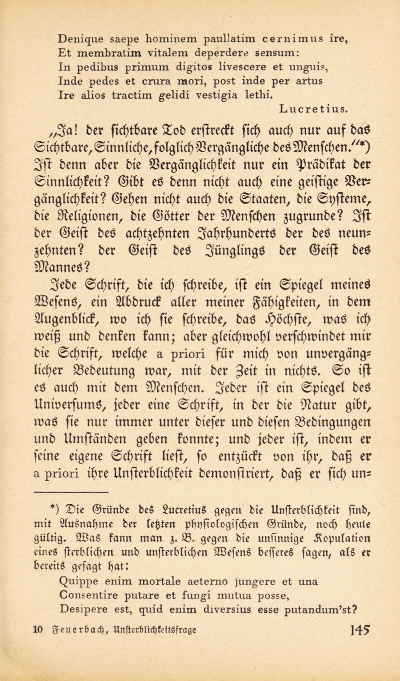 Denique saepe hominem paullatim cernimus ire, Et membratim vitalem deperdere sensum: In pedibus primum digitos livescere et unguis, Inde pedes et crara mori, post inde per artus Ire alios tractim gelidi vestigia lethi. Lucretius. „3a! ber ftchtbare Zob erpreßt ftd) auch nur auf baS ©ichtbare,©innliche,folglichVergängliche beSVtenfchen/'*) 3ft benn aber bie Vergänglichbeit nur ein ^räbtfat ber ©innltchbeit? ®ibt eS benn nicht auch eme geiftige Vers gänglichbeit? ©eben nicht auch bie ©taaten, bt'e ©pfteme, bie Religionen, bie ©ötter ber Vtenfchen jugrunbe? 3ft ber ®eift beS achtzehnten 3alw!?unbertS ber beS neun* Zehnten? ber (55eift beS 3üngltngS ber ®eift beS VtanneS? 3ebe ©chrift, bie ich fchretbe, ift ein ©piegel meinet SBefenS, ein Abbruch alter meiner gähigbeiten, in bem 2lugenblicb, wo ich fte fchretbe, baS Jpöchfte, was ich weifj unb benben bann; aber gleichwohl oerfchwtnbet mir bie ©chrift, welche a priori für mich öon unoergängs lieber Vebeutung war, mit ber in nichts. ©o ift eS auch mit bem Vtenfchen. Seber tfi ein ©pt'egel beS UnioerfumS, jeber eine ©chrift, in ber bie Vatur gibt, was fie nur immer unter biefer unb biefen Vebingungen unb Umftänben geben bannte; unb jeber ift, inbem er feine eigene ©chrift lieft, fo entzücbt non ihr, bafj er a priori ihre Unfterblichbeit bemonjlriert, bafj er fiel) um *) Die ©rünbe beS SucretiuS gegen bie Unfierblicbfeit ftnb,, mit 3luSnaf)me ber festen pboftologifcben ©rünbe, noch fyeule gültig. 2BaS Eann man 95. gegen bie unftnnige Kopulation eines fterblicben unb unfterbliehen SöefenS beffereS fagen, als er bereits gejagt bat: Quippe enim mortale aeterno jüngere et una Consentire putare et fungi mutua posse, Desipere est, quid enim diversius esse putandum’st?