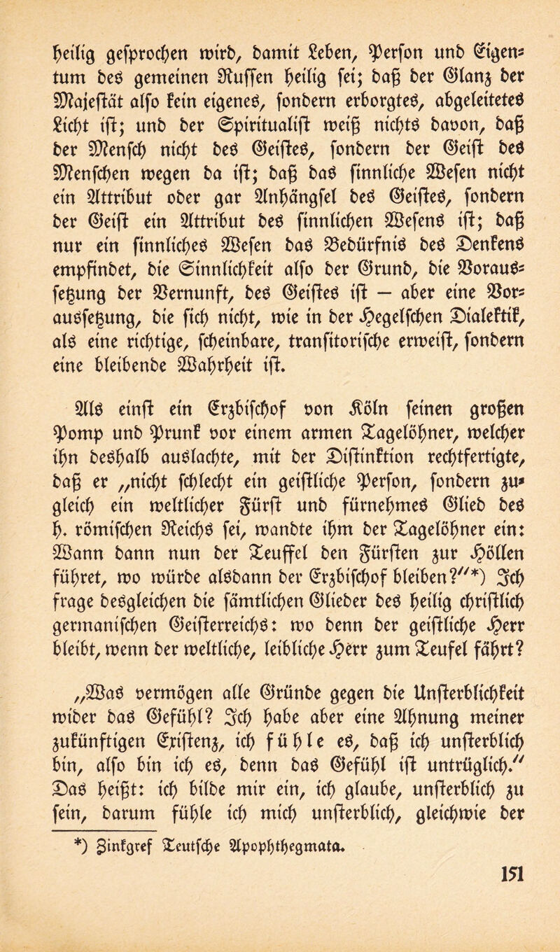 heilig gefprochen tDirbr bamtt £eben, ^erfon unb Eigen¬ tum be$ gemeinen Muffen heilig fei; baß ber ©lanj ber SD^aieftät alfo fein eigene^, fonbern erborgtet, abgeleitetes Eicht ift; unb ber (^piritualift weiß nichts baoon, baß ber SD?enfch nid)* beS ©et'fteS, fonbern ber ©eift beS 5D?enfcf>en wegen ba ift; baß baS finnltche Sßefen nicht ein Attribut ober gar 2(nhängfet beS Oeiffeg, fonbern ber ©eift ein Attribut beS ftnnlichen 2BefenS ift; baß nur ein ftnnlicheS Söefen baS S3ebürfniö beS T)enfenS empfinbet, bie ©innltchfeit alfo ber ©runb, bie $orauSs fegung ber Vernunft, beS ©eifteS ift — aber eine SSor* auSfegung, bie fich nicht/ wie in ber ^egelfchen £)ialeftif, als eine richtige, fcöetnbare, tranfitorifche erweift, fonbern eine bleibenbe Wahrheit tfi 2llS einft ein (£rjbifchof oon $öln feinen großen spomp unb $)runf oor einem armen Tagelöhner, welcher ihn beShalb auSlachte, mit ber T)tftinftion rechtfertigte, baß er „nicht fehlest ein geiftltche ^erfon, fonbern in* gleich ein weltlicher gürft unb fürnehmeS ©lieb beS h- römifchen Reichs fei, wanbte ihm ber Tagelöhner ein: 2£ann bann nun ber Teuffel ben gürften jur Rollen führet, wo würbe atSbann ber Erjbifchof bleiben?*) 3ch frage beSgletchen bie fämtlichen ©lieber beS heilig chriftlich germanifchen ©eifterreich^: wo benn ber geiftliche $err bleibt, wenn ber weltliche, leibliche J^>err jurn Teufel fährt? „2ÖaS oermögen alle ©rünbe gegen bie Unfterblichfett wt'ber baS ©efühl? 3ch habe aber eine 2ttmung meiner jufünfttgen (£;iftenj, ich fühle eS, baß ich unfterbltch bin, alfo bin ich eS, benn baS ©efühl ift untrüglich/' £)aS heißt: ich bilbe mir ein, ich glaube, unfterblicl) 311 fein, barum fühle ich wich unfterbltch, gleichwie ber *) sStnfgtef Teutfd)e ^Ipopfytljegmata*