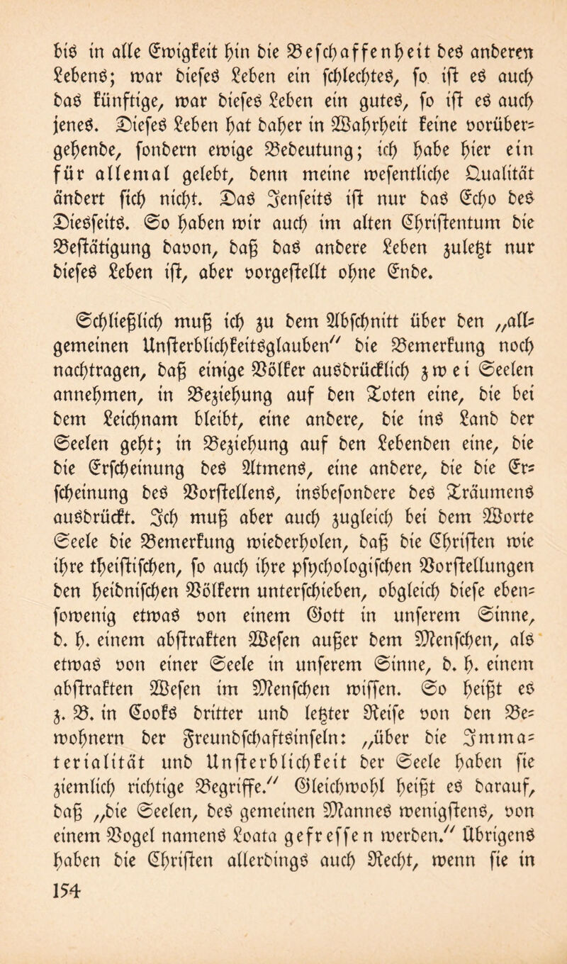 bis in alle (£roigFeit hin bie 35efcf>affen^ett beS anberat ?ebenS; mar biefeS Men ein fchlechteS, fo ift eS auch baS Fünftige, mar biefeS Men ein gutes, fo ift eS auch jenes, £)iefeS Men fyat baher in Wahrheit Feine oorüber? geljenbe, fonbern endige 23ebeutung; icb> habe fjkr ein für allemal gelebt, benn meine mefentliche Qualität änbert ftc^> nicht. £)aS Senfeits ift nur baS C^cf>o beS DieSfeitS. @o ^aben mir auch im alten @fmffentum bie 23efbättgung baoon, bag baS anbere Men julegt nur biefeS Men ifb, aber oorgeftellt ohne <£nbe. 6cf)lieglich mug tcf> ju bem 21bfchnitt über ben „all? gemeinen UnfterblichFeitSglauben bie 23emerFung noch nachtragen, bag einige $ölFer auSbrücflich j m e i ©eelen annehmen, in 25ejiehung auf ben £oten eine, bie bei bem Mchnam bleibt, eine anbere, bie tnS £anb ber ©eelen geht; in 25e^iehung auf ben Menben eine, bie bie £rfcl)einung beS 21tmenS, eine anbere, bie bie (£r? fchetnung beS SSorftellenS, inSbefonbere beS XräumenS auSbrüdFt. Sch mug aber aud) zugleich bei bem 2öorte 0eele bie 23emerFung mieberholen, bag bie @fjriften roie ihre t^eiftifcf>en, fo auch ihre pfychologifchen SSorftellungen ben Ijeibnifcljen Golfern unterfchieben, obgleich) biefe eben? foroenig etmaS oon einem ®ott in unferem 6tnne, b. 1). einem abflraften 2Befen auger bem Sftenfchen, als etmaS non einer ©eele in unferem @inne, b. !)♦ einem abflraFten SBefen im Sftenfchen miffen. @o 1jetgt eS 25. in @ooFS britter unb legtet Sfeife oon ben 25e? mohnern ber greunbfchaftSinfeln: „über bie 3mm a? terialität unb UnfterblichFeit ber @eele f)aben fie ziemlich) richtige begriffe/7 ©letchmohl heigt eS barauf, bag „bie ©eelen, beS gemeinen Cannes menigftenS, oon einem $ogel namens Mta gefreffen merben. Übrigens haben bie @hrtjhen allerbingS auch Specht, menn fie in