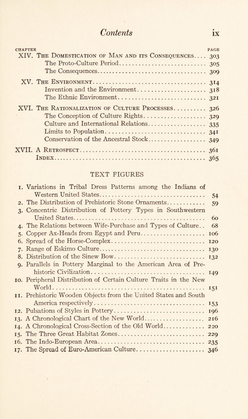 CHAPTER PAGE XIV. The Domestication of Man and its Consequences_ 303 The Proto-Culture Period. 305 The Consequences. 309 XV. The Environment. 314 Invention and the Environment.318 The Ethnic Environment. 321 XVI. The Rationalization of Culture Processes. 326 The Conception of Culture Rights. 329 Culture and International Relations. 335 Limits to Population. 341 Conservation of the Ancestral Stock. 349 XVII. A Retrospect. 361 Index. 365 TEXT FIGURES 1. Variations in Tribal Dress Patterns among the Indians of Western United States. 54 2. The Distribution of Prehistoric Stone Ornaments. 59 3. Concentric Distribution of Pottery Types in Southwestern United States. 60 4. The Relations between Wife-Purchase and Types of Culture. . 68 5. Copper Ax-Heads from Egypt and Peru. 106 6. Spread of the Horse-Complex. 120 7. Range of Eskimo Culture. 130 8. Distribution of the Sinew Bow. 132 9. Parallels in Pottery Marginal to the American Area of Pre¬ historic Civilization. 149 10. Peripheral Distribution of Certain Culture Traits in the New World. 151 11. Prehistoric Wooden Objects from the United States and South America respectively. 153 12. Pulsations of Styles in Pottery. 196 13. A Chronological Chart of the New World. 216 14. A Chronological Cross-Section of the Old World. 220 15. The Three Great Habitat Zones. 229 16. The Indo-European Area. 235 17. The Spread of Euro-American Culture. 346