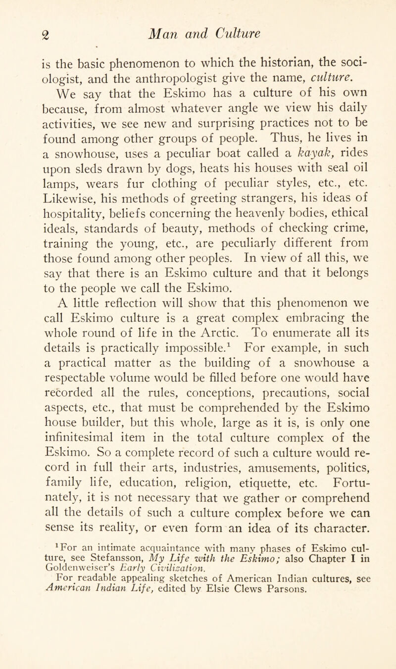 is the basic phenomenon to which the historian, the soci¬ ologist, and the anthropologist give the name, culture. We say that the Eskimo has a culture of his own because, from almost whatever angle we view his daily activities, we see new and surprising practices not to be found among other groups of people. Thus, he lives in a snowhouse, uses a peculiar boat called a kayak, rides upon sleds drawn by dogs, heats his houses with seal oil lamps, wears fur clothing of peculiar styles, etc., etc. Likewise, his methods of greeting strangers, his ideas of hospitality, beliefs concerning the heavenly bodies, ethical ideals, standards of beauty, methods of checking crime, training the young, etc., are peculiarly different from those found among other peoples. In view of all this, we say that there is an Eskimo culture and that it belongs to the people we call the Eskimo. A little reflection will show that this phenomenon we call Eskimo culture is a great complex embracing the whole round of life in the Arctic. To enumerate all its details is practically impossible.1 For example, in such a practical matter as the building of a snowhouse a respectable volume would be filled before one would have recorded all the rules, conceptions, precautions, social aspects, etc., that must be comprehended by the Eskimo house builder, but this whole, large as it is, is only one infinitesimal item in the total culture complex of the Eskimo. So a complete record of such a culture would re¬ cord in full their arts, industries, amusements, politics, family life, education, religion, etiquette, etc. Fortu¬ nately, it is not necessary that we gather or comprehend all the details of such a culture complex before we can sense its reality, or even form an idea of its character. 1For an intimate acquaintance with many phases of Eskimo cul¬ ture, see Stefansson, My Life with the Eskimo; also Chapter I in Goldenweiser’s Early Civilization. For. readable appealing sketches of American Indian cultures, see American Indian Life, edited by Elsie Clews Parsons.