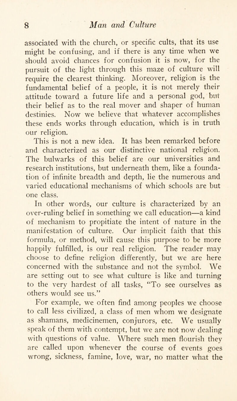 associated with the church, or specific cults, that its use might be confusing, and if there is any time when we should avoid chances for confusion it is now, for the pursuit of the light through this maze of culture will require the clearest thinking. Moreover, religion is the fundamental belief of a people, it is not merely their attitude toward a future life and a personal god, but their belief as to the real mover and shaper of human destinies. Now we believe that whatever accomplishes these ends works through education, which is in truth our religion. This is not a new idea. It has been remarked before and characterized as our distinctive national religion. The bulwarks of this belief are our universities and research institutions, but underneath them, like a founda¬ tion of infinite breadth and depth, lie the numerous and varied educational mechanisms of which schools are but one class. In other words, our culture is characterized by an over-ruling belief in something we call education—a kind of mechanism to propitiate the intent of nature in the manifestation of culture. Our implicit faith that this formula, or method, will cause this purpose to be more happily fulfilled, is our real religion. The reader may choose to define religion differently, but we are here concerned with the substance and not the symbol. We are setting out to see what culture is like and turning to the very hardest of all tasks, “To see ourselves as others would see us.” For example, we often find among peoples we choose to call less civilized, a class of men whom we designate as shamans, medicinemen, conjurors, etc. We usually speak of them with contempt, but we are not now dealing with questions of value. Where such men flourish they are called upon whenever the course of events goes wrong, sickness, famine, love, war, no matter what the