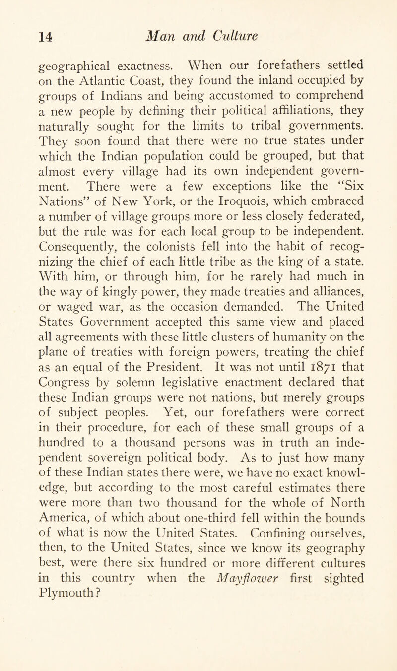 geographical exactness. When our forefathers settled on the Atlantic Coast, they found the inland occupied by groups of Indians and being accustomed to comprehend a new people by defining their political affiliations, they naturally sought for the limits to tribal governments. They soon found that there were no true states under which the Indian population could be grouped, but that almost every village had its own independent govern¬ ment. There were a few exceptions like the “Six Nations” of New York, or the Iroquois, which embraced a number of village groups more or less closely federated, but the rule was for each local group to be independent. Consequently, the colonists fell into the habit of recog¬ nizing the chief of each little tribe as the king of a state. With him, or through him, for he rarely had much in the way of kingly power, they made treaties and alliances, or waged war, as the occasion demanded. The United States Government accepted this same view and placed all agreements with these little clusters of humanity on the plane of treaties with foreign powers, treating the chief as an equal of the President. It was not until 1871 that Congress by solemn legislative enactment declared that these Indian groups were not nations, but merely groups of subject peoples. Yet, our forefathers were correct in their procedure, for each of these small groups of a hundred to a thousand persons was in truth an inde¬ pendent sovereign political body. As to just how many of these Indian states there were, we have no exact knowl¬ edge, but according to the most careful estimates there were more than two thousand for the whole of North America, of which about one-third fell within the bounds of what is now the United States. Confining ourselves, then, to the United States, since we know its geography best, were there six hundred or more different cultures in this country when the Mayflower first sighted Plymouth ?