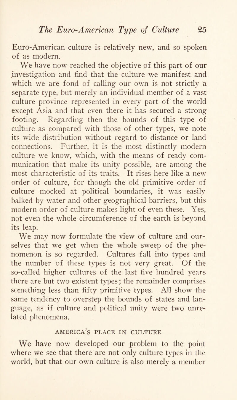 Euro-American culture is relatively new, and so spoken of as modern. We have now reached the objective of this part of our investigation and find that the culture we manifest and which we are fond of calling our own is not strictly a separate type, but merely an individual member of a vast culture province represented in every part of the world except Asia and that even there it has secured a strong footing. Regarding then the bounds of this type of culture as compared with those of other types, we note its wide distribution without regard to distance or land connections. Further, it is the most distinctly modern culture we know, which, with the means of ready com¬ munication that make its unity possible, are among the most characteristic of its traits. It rises here like a new order of culture, for though the old primitive order of culture mocked at political boundaries, it was easily balked by water and other geographical barriers, but this modern order of culture makes light of even these. Yes, not even the whole circumference of the earth is beyond its leap. We may now formulate the view of culture and our¬ selves that we get when the whole sweep of the phe¬ nomenon is so regarded. Cultures fall into types and the number of these types is not very great. Of the so-called higher cultures of the last five hundred years there are but two existent types; the remainder comprises something less than fifty primitive types. All show the same tendency to overstep the bounds of states and lan¬ guage, as if culture and political unity were two unre¬ lated phenomena. America's place in culture We have now developed our problem to the point where we see that there are not only culture types in the world, but that our own culture is also merely a member