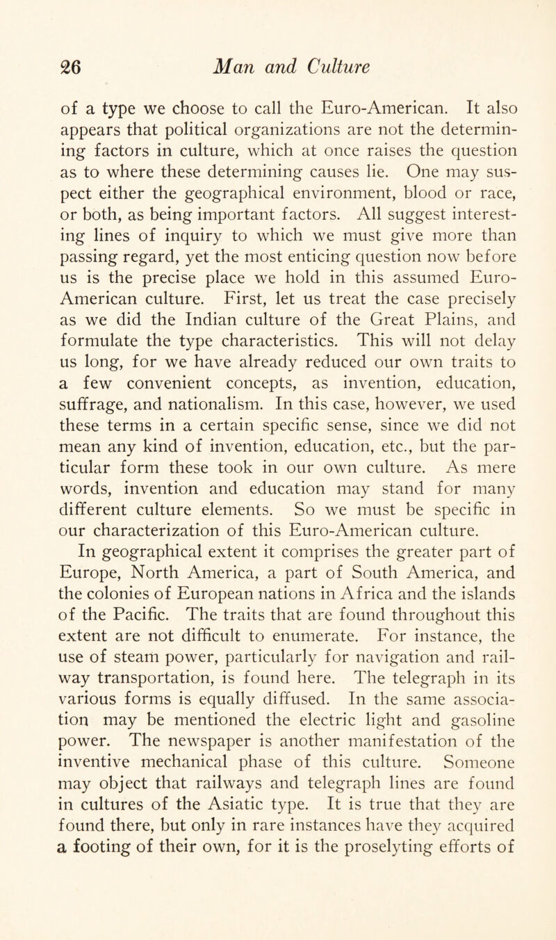 of a type we choose to call the Euro-American. It also appears that political organizations are not the determin¬ ing factors in culture, which at once raises the question as to where these determining causes lie. One may sus¬ pect either the geographical environment, blood or race, or both, as being important factors. All suggest interest¬ ing lines of inquiry to which we must give more than passing regard, yet the most enticing question now before us is the precise place we hold in this assumed Euro- American culture. First, let us treat the case precisely as we did the Indian culture of the Great Plains, and formulate the type characteristics. This will not delay us long, for we have already reduced our own traits to a few convenient concepts, as invention, education, suffrage, and nationalism. In this case, however, we used these terms in a certain specific sense, since we did not mean any kind of invention, education, etc., but the par¬ ticular form these took in our own culture. As mere words, invention and education may stand for many different culture elements. So we must be specific in our characterization of this Euro-American culture. In geographical extent it comprises the greater part of Europe, North America, a part of South America, and the colonies of European nations in Africa and the islands of the Pacific. The traits that are found throughout this extent are not difficult to enumerate. For instance, the use of steam power, particularly for navigation and rail¬ way transportation, is found here. The telegraph in its various forms is equally diffused. In the same associa¬ tion may be mentioned the electric light and gasoline power. The newspaper is another manifestation of the inventive mechanical phase of this culture. Someone may object that railways and telegraph lines are found in cultures of the Asiatic type. It is true that they are found there, but only in rare instances have they acquired a footing of their own, for it is the proselyting efforts of