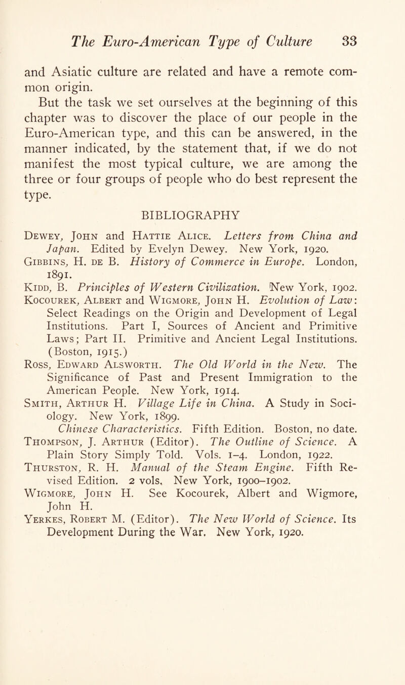 and Asiatic culture are related and have a remote com¬ mon origin. But the task we set ourselves at the beginning of this chapter was to discover the place of our people in the Euro-American type, and this can be answered, in the manner indicated, by the statement that, if we do not manifest the most typical culture, we are among the three or four groups of people who do best represent the type. BIBLIOGRAPHY Dewey, John and Hattie Alice. Letters from China and Japan. Edited by Evelyn Dewey. New York, 1920. Gibbins, H. de B. History of Commerce in Europe. London, 1891. Kidd, B. Principles of Western Civilization. New York, 1902. Kocourek, Albert and Wigmore, John H. Evolution of Law: Select Readings on the Origin and Development of Legal Institutions. Part I, Sources of Ancient and Primitive Laws; Part II. Primitive and Ancient Legal Institutions. (Boston, 1915.) Ross, Edward Alsworth. The Old World in the New. The Significance of Past and Present Immigration to the American People. New York, 1914. Smith, Arthur H. Village Life in China. A Study in Soci¬ ology. New York, 1899. Chinese Characteristics. Fifth Edition. Boston, no date. Thompson, J. Arthur (Editor). The Outline of Science. A Plain Story Simply Told. Vols. 1-4. London, 1922. Thurston, R. H. Manual of the Steam Engine. Fifth Re¬ vised Edition. 2 vols. New York, 1900-1902. Wigmore, John H. See Kocourek, Albert and Wigmore, John H. Yerkes, Robert M. (Editor). The New World of Science. Its Development During the War. New York, 1920.