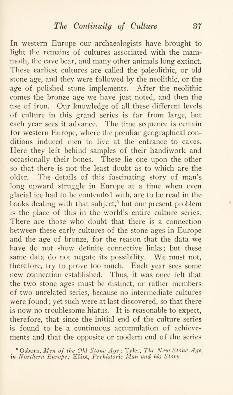 In western Europe our archaeologists have brought to light the remains of cultures associated with the mam¬ moth, the cave bear, and many other animals long extinct. These earliest cultures are called the paleolithic, or old stone age, and they were followed by the neolithic, or the age of polished stone implements. After the neolithic comes the bronze age we have just noted, and then the use of iron. Our knowledge of all these different levels of culture in this grand series is far from large, but each year sees it advance. The time sequence is certain for western Europe, where the peculiar geographical con¬ ditions induced men to live at the entrance to caves. Here they left behind samples of their handiwork and occasionally their bones. These lie one upon the other so that there is not the least doubt as to which are the older. The details of this fascinating story of man’s long upward struggle in Europe at a time when even glacial ice had to be contended with, are to be read in the books dealing with that subject,3 but our present problem is the place of this in the world’s entire culture series. There are those who doubt that there is a connection between these early cultures of the stone ages in Europe and the age of bronze, for the reason that the data we have do not show definite connective links; but these same data do not negate its possibility. We must not, therefore, try to prove too much. Each year sees some new connection established. Thus, it was once felt that the two stone ages must be distinct, or rather members of two unrelated series, because no intermediate cultures were found; yet such were at last discovered, so that there is now no troublesome hiatus. It is reasonable to expect, therefore, that since the initial end of the culture series is found to be a continuous accumulation of achieve¬ ments and that the opposite or modern end of the series 8 Osborn, Men of the Old Stone Age; Tyler, The New Stone Age in Northern Europe; Elliot, Prehistoric Man and his Story.