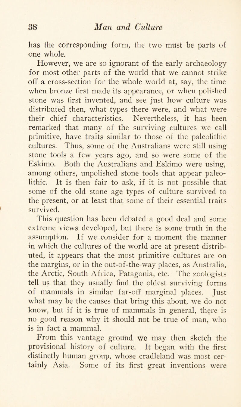 has the corresponding form, the two must be parts of one whole. However, we are so ignorant of the early archaeology for most other parts of the world that we cannot strike off a cross-section for the whole world at, say, the time when bronze first made its appearance, or when polished stone was first invented, and see just how culture was distributed then, what types there were, and what were their chief characteristics. Nevertheless, it has been remarked that many of the surviving cultures we call primitive, have traits similar to those of the paleolithic cultures. Thus, some of the Australians were still using stone tools a few years ago, and so were some of the Eskimo. Both the Australians and Eskimo were using, among others, unpolished stone tools that appear paleo¬ lithic. It is then fair to ask, if it is not possible that some of the old stone age types of culture survived to the present, or at least that some of their essential traits survived. This question has been debated a good deal and some extreme views developed, but there is some truth in the assumption. If we consider for a moment the manner in which the cultures of the world are at present distrib¬ uted, it appears that the most primitive cultures are on the margins, or in the out-of-the-way places, as Australia, the Arctic, South Africa, Patagonia, etc. The zoologists tell us that they usually find the oldest surviving forms of mammals in similar far-off marginal places. Just what may be the causes that bring this about, we do not know, but if it is true of mammals in general, there is no good reason why it should not be true of man, who is in fact a mammal. From this vantage ground we may then sketch the provisional history of culture. It began with the first distinctly human group, whose cradleland was most cer¬ tainly Asia. Some of its first great inventions were