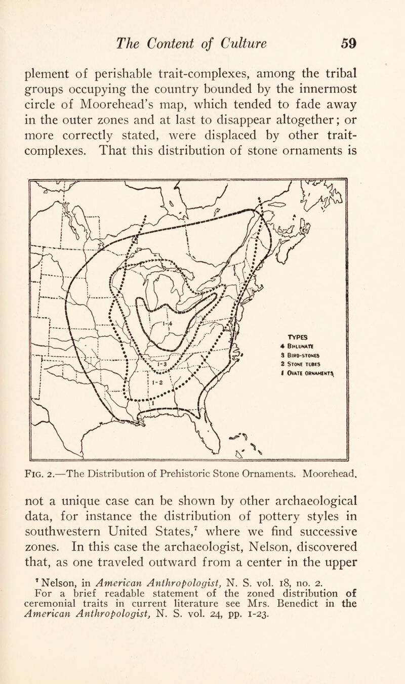 plement of perishable trait-complexes, among the tribal groups occupying the country bounded by the innermost circle of Moorehead’s map, which tended to fade away in the outer zones and at last to disappear altogether; or more correctly stated, were displaced by other trait- complexes. That this distribution of stone ornaments is Fig. 2.—The Distribution of Prehistoric Stone Ornaments. Moorehead. not a unique case can be shown by other archaeological data, for instance the distribution of pottery styles in southwestern United States,7 where we find successive zones. In this case the archaeologist, Nelson, discovered that, as one traveled outward from a center in the upper 7 Nelson, in American Anthropologist, N. S. vol. 18, no. 2. For a brief readable statement of the zoned distribution of ceremonial traits in current literature see Mrs. Benedict in the American Anthropologist, N. S. vol. 24, pp. 1-23.