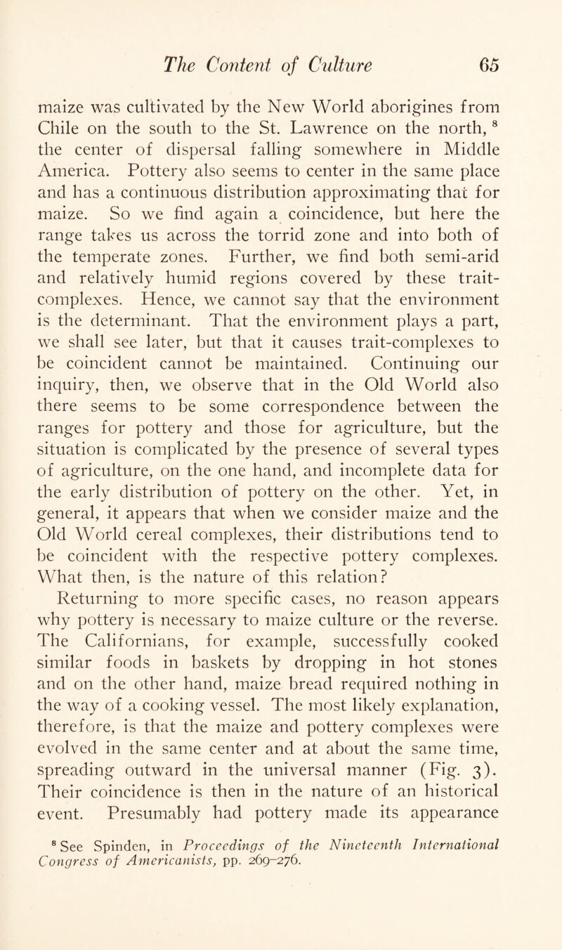 maize was cultivated by the New World aborigines from Chile on the south to the St. Lawrence on the north, 8 the center of dispersal falling somewhere in Middle America. Pottery also seems to center in the same place and has a continuous distribution approximating that for maize. So we find again a coincidence, but here the range takes us across the torrid zone and into both of the temperate zones. Further, we find both semi-arid and relatively humid regions covered by these trait- complexes. Hence, we cannot say that the environment is the determinant. That the environment plays a part, we shall see later, but that it causes trait-complexes to be coincident cannot be maintained. Continuing our inquiry, then, we observe that in the Old World also there seems to be some correspondence between the ranges for pottery and those for agriculture, but the situation is complicated by the presence of several types of agriculture, on the one hand, and incomplete data for the early distribution of pottery on the other. Yet, in general, it appears that when we consider maize and the Old World cereal complexes, their distributions tend to be coincident with the respective pottery complexes. What then, is the nature of this relation? Returning to more specific cases, no reason appears why pottery is necessary to maize culture or the reverse. The Californians, for example, successfully cooked similar foods in baskets by dropping in hot stones and on the other hand, maize bread required nothing in the way of a cooking vessel. The most likely explanation, therefore, is that the maize and pottery complexes were evolved in the same center and at about the same time, spreading outward in the universal manner (Fig. 3). Their coincidence is then in the nature of an historical event. Presumably had pottery made its appearance 8 See Spinden, in Proceedings of the Nineteenth International Congress of Americanists, pp. 269-276.