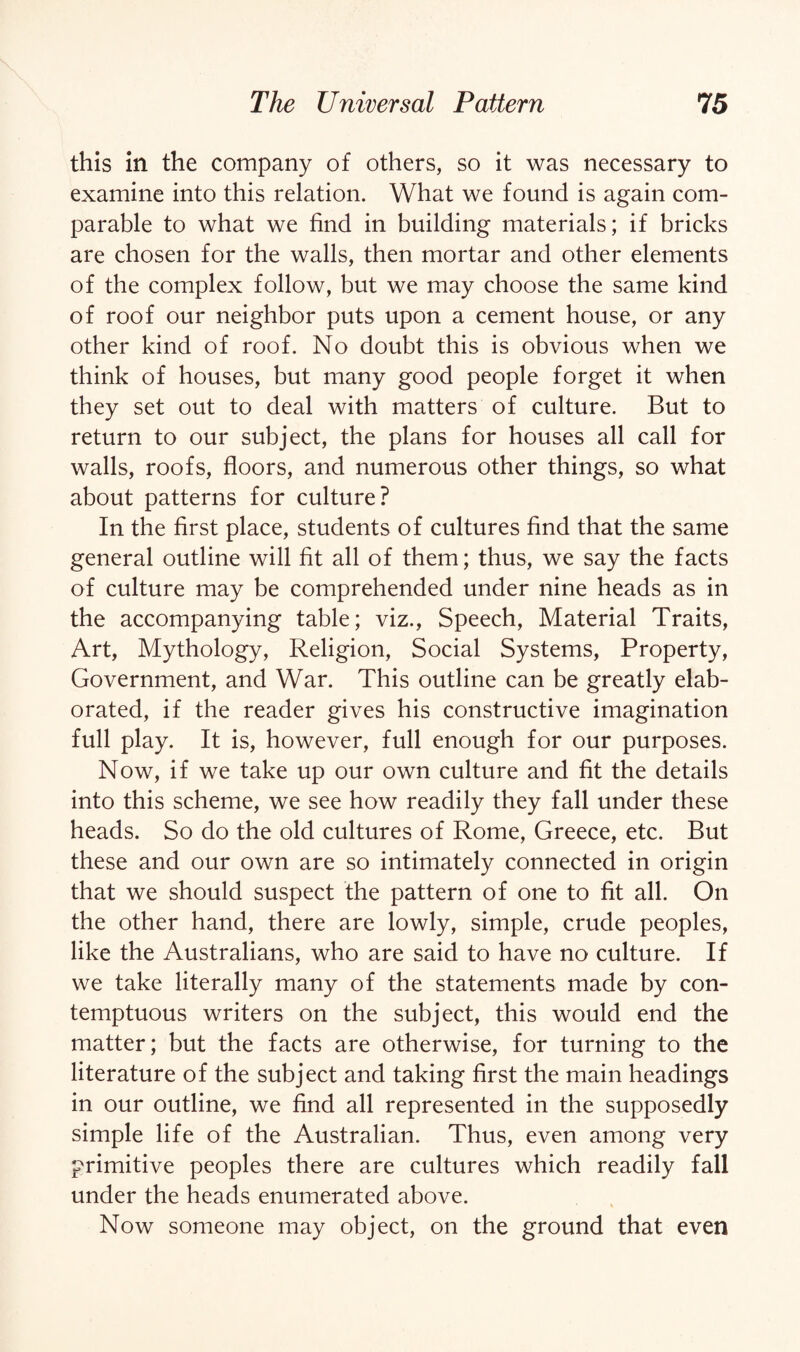 this in the company of others, so it was necessary to examine into this relation. What we found is again com¬ parable to what we find in building materials; if bricks are chosen for the walls, then mortar and other elements of the complex follow, but we may choose the same kind of roof our neighbor puts upon a cement house, or any other kind of roof. No doubt this is obvious when we think of houses, but many good people forget it when they set out to deal with matters of culture. But to return to our subject, the plans for houses all call for walls, roofs, floors, and numerous other things, so what about patterns for culture? In the first place, students of cultures find that the same general outline will fit all of them; thus, we say the facts of culture may be comprehended under nine heads as in the accompanying table; viz., Speech, Material Traits, Art, Mythology, Religion, Social Systems, Property, Government, and War. This outline can be greatly elab¬ orated, if the reader gives his constructive imagination full play. It is, however, full enough for our purposes. Now, if we take up our own culture and fit the details into this scheme, we see how readily they fall under these heads. So do the old cultures of Rome, Greece, etc. But these and our own are so intimately connected in origin that we should suspect the pattern of one to fit all. On the other hand, there are lowly, simple, crude peoples, like the Australians, who are said to have no culture. If we take literally many of the statements made by con¬ temptuous writers on the subject, this would end the matter; but the facts are otherwise, for turning to the literature of the subject and taking first the main headings in our outline, we find all represented in the supposedly simple life of the Australian. Thus, even among very primitive peoples there are cultures which readily fall under the heads enumerated above. Now someone may object, on the ground that even