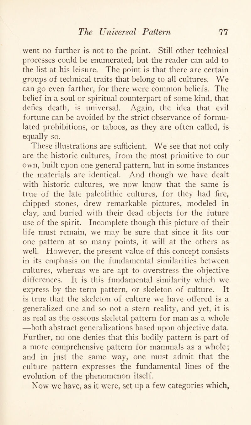 went no further is not to the point. Still other technical processes could be enumerated, but the reader can add to the list at his leisure. The point is that there are certain groups of technical traits that belong to all cultures. We can go even farther, for there were common beliefs. The belief in a soul or spiritual counterpart of some kind, that defies death, is universal. Again, the idea that evil fortune can be avoided by the strict observance of formu¬ lated prohibitions, or taboos, as they are often called, is equally so. These illustrations are sufficient. We see that not only are the historic cultures, from the most primitive to our own, built upon one general pattern, but in some instances the materials are identical. And though we have dealt with historic cultures, we now know that the same is true of the late paleolithic cultures, for they had fire, chipped stones, drew remarkable pictures, modeled in clay, and buried with their dead objects for the future use of the spirit. Incomplete though this picture of their life must remain, we may be sure that since it fits our one pattern at so many points, it will at the others as well. However, the present value of this concept consists in its emphasis on the fundamental similarities between cultures, whereas we are apt to overstress the objective differences. It is this fundamental similarity which we express by the term pattern, or skeleton of culture. It is true that the skeleton of culture we have offered is a generalized one and so not a stern reality, and yet, it is as real as the osseous skeletal pattern for man as a whole —both abstract generalizations based upon objective data. Further, no one denies that this bodily pattern is part of a more comprehensive pattern for mammals as a whole; and in just the same way, one must admit that the culture pattern expresses the fundamental lines of the evolution of the phenomenon itself. Now we have, as it were, set up a few categories which3