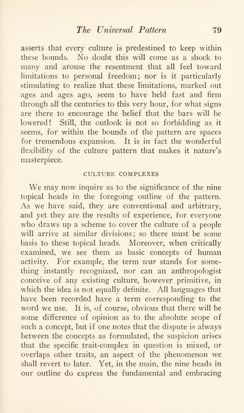 asserts that every culture is predestined to keep within these bounds. No doubt this will come as a shock to many and arouse the resentment that all feel toward limitations to personal freedom; nor is it particularly stimulating to realize that these limitations, marked out ages and ages ago, seem to have held fast and firm through all the centuries to this very hour, for what signs are there to encourage the belief that the bars will be lowered! Still, the outlook is not so forbidding as it seems, for within the bounds of the pattern are spaces for tremendous expansion. It is in fact the wonderful flexibility of the culture pattern that makes it nature’s masterpiece. CULTURE COMPLEXES We may now inquire as to the significance of the nine topical heads in the foregoing outline of the pattern. As we have said, they are conventional and arbitrary, and yet they are the results of experience, for everyone who draws up a scheme to cover the culture of a people will arrive at similar divisions; so there must be some basis to these topical heads. Moreover, when critically examined, we see them as basic concepts of human activity. For example, the term war stands for some¬ thing instantly recognized, nor can an anthropologist conceive of any existing culture, however primitive, in which the idea is not equally definite. All languages that have been recorded have a term corresponding to the word we use. It is, of course, obvious that there will be some difference of opinion as to the absolute scope of such a concept, but if one notes that the dispute is always between the concepts as formulated, the suspicion arises that the specific trait-complex in question is mixed, or overlaps other traits, an aspect of the phenomenon we shall revert to later. Yet, in the main, the nine heads in our outline do express the fundamental and embracing