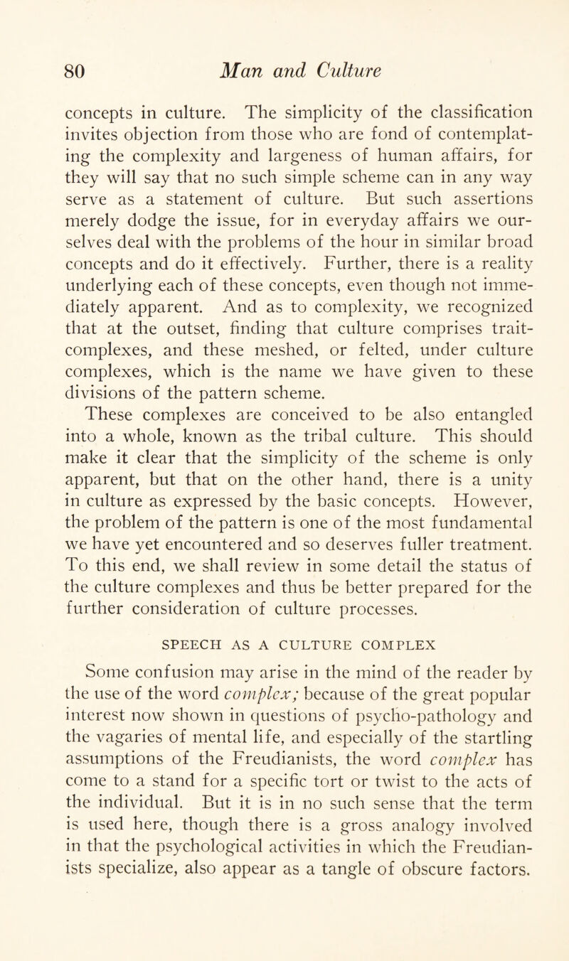 concepts in culture. The simplicity of the classification invites objection from those who are fond of contemplat¬ ing the complexity and largeness of human affairs, for they will say that no such simple scheme can in any way serve as a statement of culture. But such assertions merely dodge the issue, for in everyday affairs we our¬ selves deal with the problems of the hour in similar broad concepts and do it effectively. Further, there is a reality underlying each of these concepts, even though not imme¬ diately apparent. And as to complexity, we recognized that at the outset, finding that culture comprises trait- complexes, and these meshed, or felted, under culture complexes, which is the name we have given to these divisions of the pattern scheme. These complexes are conceived to be also entangled into a whole, known as the tribal culture. This should make it clear that the simplicity of the scheme is only apparent, but that on the other hand, there is a unity in culture as expressed by the basic concepts. However, the problem of the pattern is one of the most fundamental we have yet encountered and so deserves fuller treatment. To this end, we shall review in some detail the status of the culture complexes and thus be better prepared for the further consideration of culture processes. SPEECH AS A CULTURE COMPLEX Some confusion may arise in the mind of the reader by the use of the word complex; because of the great popular interest now shown in questions of psycho-pathology and the vagaries of mental life, and especially of the startling assumptions of the Freudianists, the word complex has come to a stand for a specific tort or twist to the acts of the individual. But it is in no such sense that the term is used here, though there is a gross analogy involved in that the psychological activities in which the Freudian¬ ists specialize, also appear as a tangle of obscure factors.