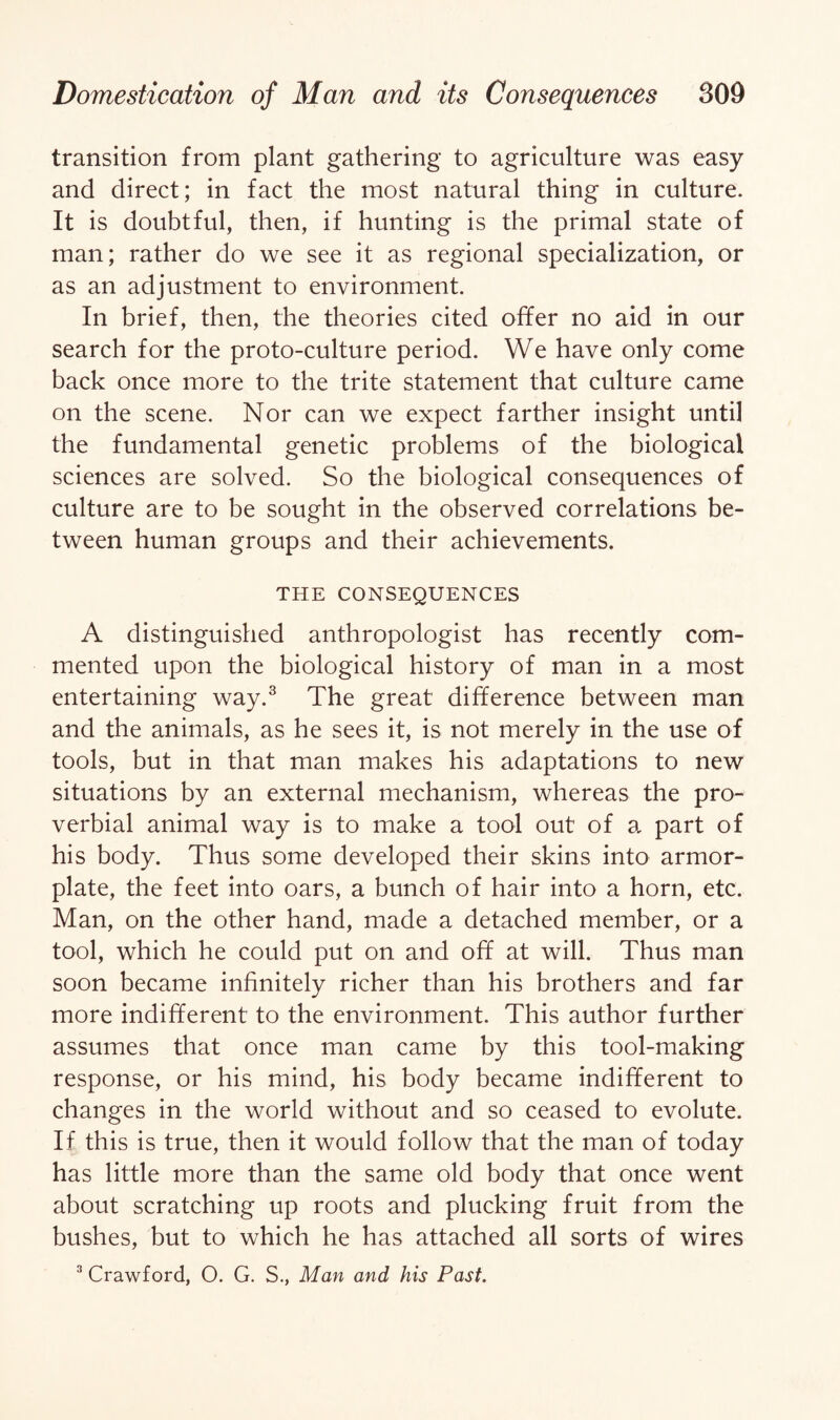 transition from plant gathering to agriculture was easy and direct; in fact the most natural thing in culture. It is doubtful, then, if hunting is the primal state of man; rather do we see it as regional specialization, or as an adjustment to environment. In brief, then, the theories cited offer no aid in our search for the proto-culture period. We have only come back once more to the trite statement that culture came on the scene. Nor can we expect farther insight until the fundamental genetic problems of the biological sciences are solved. So the biological consequences of culture are to be sought in the observed correlations be¬ tween human groups and their achievements. THE CONSEQUENCES A distinguished anthropologist has recently com¬ mented upon the biological history of man in a most entertaining way.3 The great difference between man and the animals, as he sees it, is not merely in the use of tools, but in that man makes his adaptations to new situations by an external mechanism, whereas the pro¬ verbial animal way is to make a tool out of a part of his body. Thus some developed their skins into armor- plate, the feet into oars, a bunch of hair into a horn, etc. Man, on the other hand, made a detached member, or a tool, which he could put on and off at will. Thus man soon became infinitely richer than his brothers and far more indifferent to the environment. This author further assumes that once man came by this tool-making response, or his mind, his body became indifferent to changes in the world without and so ceased to evolute. If this is true, then it would follow that the man of today has little more than the same old body that once went about scratching up roots and plucking fruit from the bushes, but to which he has attached all sorts of wires 3 Crawford, O. G. S., Man and his Past.