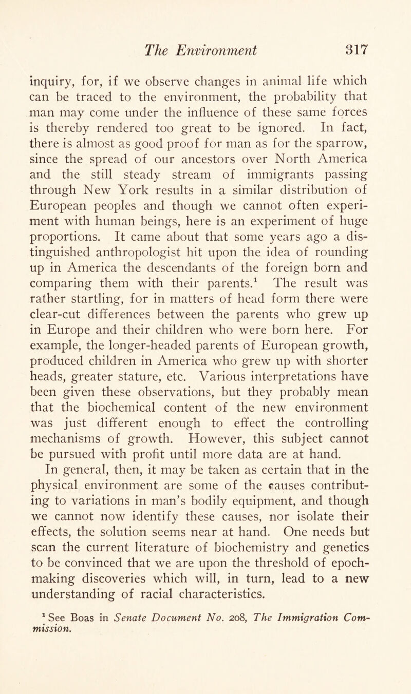 inquiry, for, if we observe changes in animal life which can be traced to the environment, the probability that man may come under the influence of these same forces is thereby rendered too great to be ignored. In fact, there is almost as good proof for man as for the sparrow, since the spread of our ancestors over North America and the still steady stream of immigrants passing through New York results in a similar distribution of European peoples and though we cannot often experi¬ ment with human beings, here is an experiment of huge proportions. It came about that some years ago a dis¬ tinguished anthropologist hit upon the idea of rounding up in America the descendants of the foreign born and comparing them with their parents.1 The result was rather startling, for in matters of head form there were clear-cut differences between the parents who grew up in Europe and their children who were born here. For example, the longer-headed parents of European growth, produced children in America who grew up with shorter heads, greater stature, etc. Various interpretations have been given these observations, but they probably mean that the biochemical content of the new environment was just different enough to effect the controlling mechanisms of growth. However, this subject cannot be pursued with profit until more data are at hand. In general, then, it may be taken as certain that in the physical environment are some of the causes contribut¬ ing to variations in man’s bodily equipment, and though we cannot now identify these causes, nor isolate their effects, the solution seems near at hand. One needs but scan the current literature of biochemistry and genetics to be convinced that we are upon the threshold of epoch- making discoveries which will, in turn, lead to a new understanding of racial characteristics. 1 See Boas in Senate Document No. 208, The Immigration Com¬ mission.