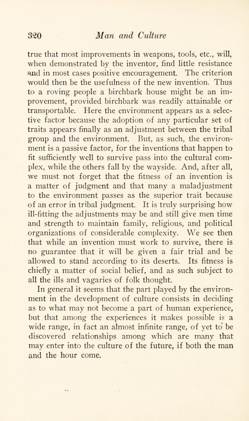 true that most improvements in weapons, tools, etc., will, when demonstrated by the inventor, find little resistance and in most cases positive encouragement. The criterion would then be the usefulness of the new invention. Thus to a roving people a birchbark house might be an im¬ provement, provided birchbark was readily attainable or transportable. Here the environment appears as a selec¬ tive factor because the adoption of any particular set of traits appears finally as an adjustment between the tribal group and the environment. But, as such, the environ¬ ment is a passive factor, for the inventions that happen to fit sufficiently well to survive pass into the cultural com¬ plex, while the others fall by the wayside. And, after all, we must not forget that the fitness of an invention is a matter of judgment and that many a maladjustment to the environment passes as the superior trait because of an error in tribal judgment. It is truly surprising how ill-fitting the adjustments may be and still give men time and strength to maintain family, religious, and political organizations of considerable complexity. We see then that while an invention must work to survive, there is no guarantee that it will be given a fair trial and be allowed to stand according to its deserts. Its fitness is chiefly a matter of social belief, and as such subject to all the ills and vagaries of folk thought. In general it seems that the part played by the environ¬ ment in the development of culture consists in deciding as to what may not become a part of human experience, but that among the experiences it makes possible is a wide range, in fact an almost infinite range, of yet to be discovered relationships among which are many that may enter into the culture of the future, if both the man and the hour come.